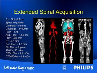 Ext. Spiral Acq.Ext. Spiral Acq.
Spiral AcquisitionSpiral Acquisition
UltraFast – 0.5 secUltraFast – 0.5 sec
Coverage – 1400mmCoverage – 1400mm
Pitch – 1.75Pitch – 1.75
Acq. Time – 41.5 secAcq. Time – 41.5 sec
FOV – 420 mmFOV – 420 mm
ST –2.5 mmST –2.5 mm
Rec. Incr. – 1.6 mmRec. Incr. – 1.6 mm
Std Res. – 8 lp/cmStd Res. – 8 lp/cm
120 kV, 96 mAs120 kV, 96 mAs
CTDI100w – 7.3 mGyCTDI100w – 7.3 mGy
CTDIFDAw – 4.9 mGyCTDIFDAw – 4.9 mGy
Extended Spiral Acquisition
 