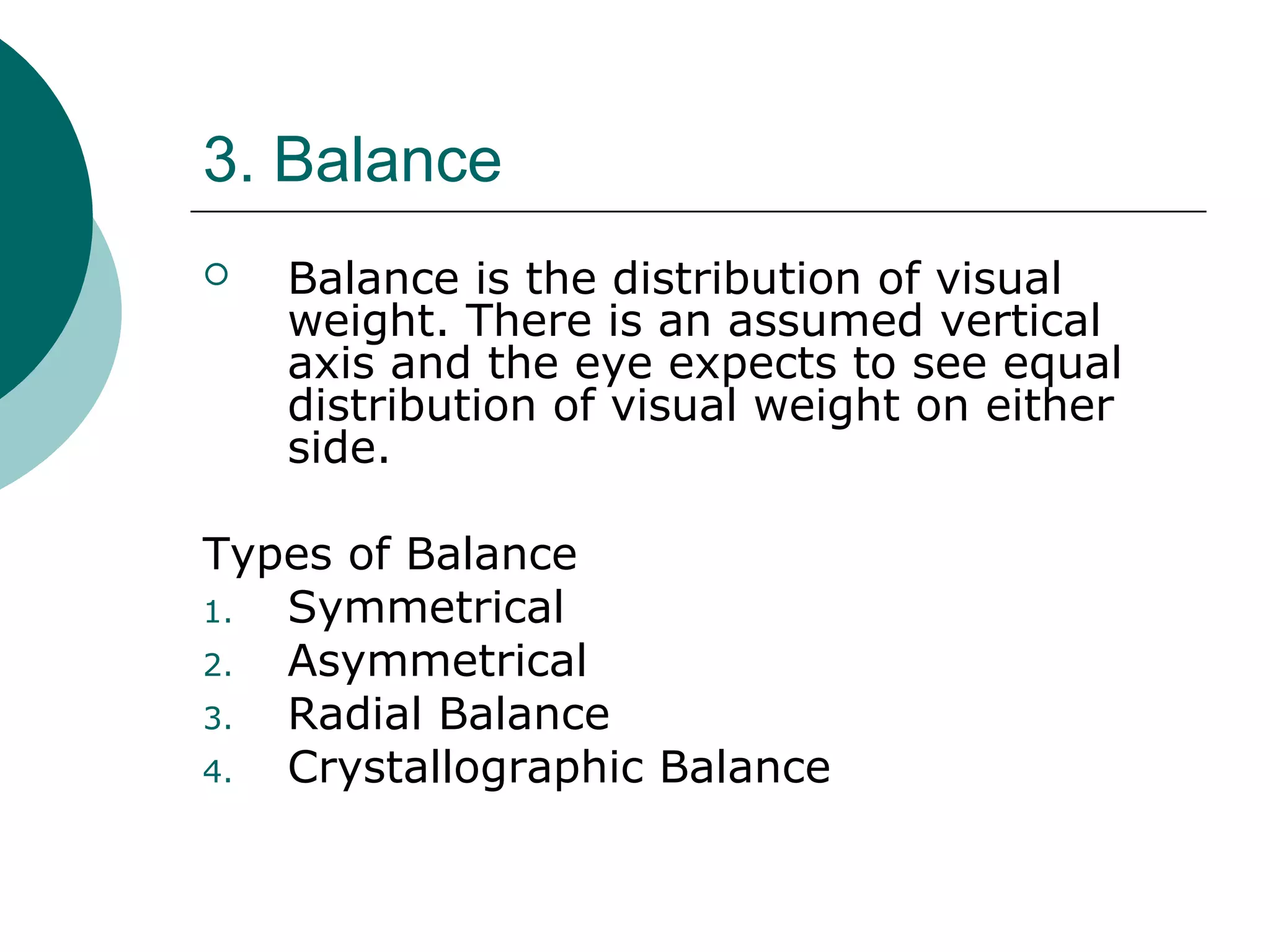 3. Balance
 Balance is the distribution of visual
weight. There is an assumed vertical
axis and the eye expects to see equal
distribution of visual weight on either
side.
Types of Balance
1. Symmetrical
2. Asymmetrical
3. Radial Balance
4. Crystallographic Balance
 