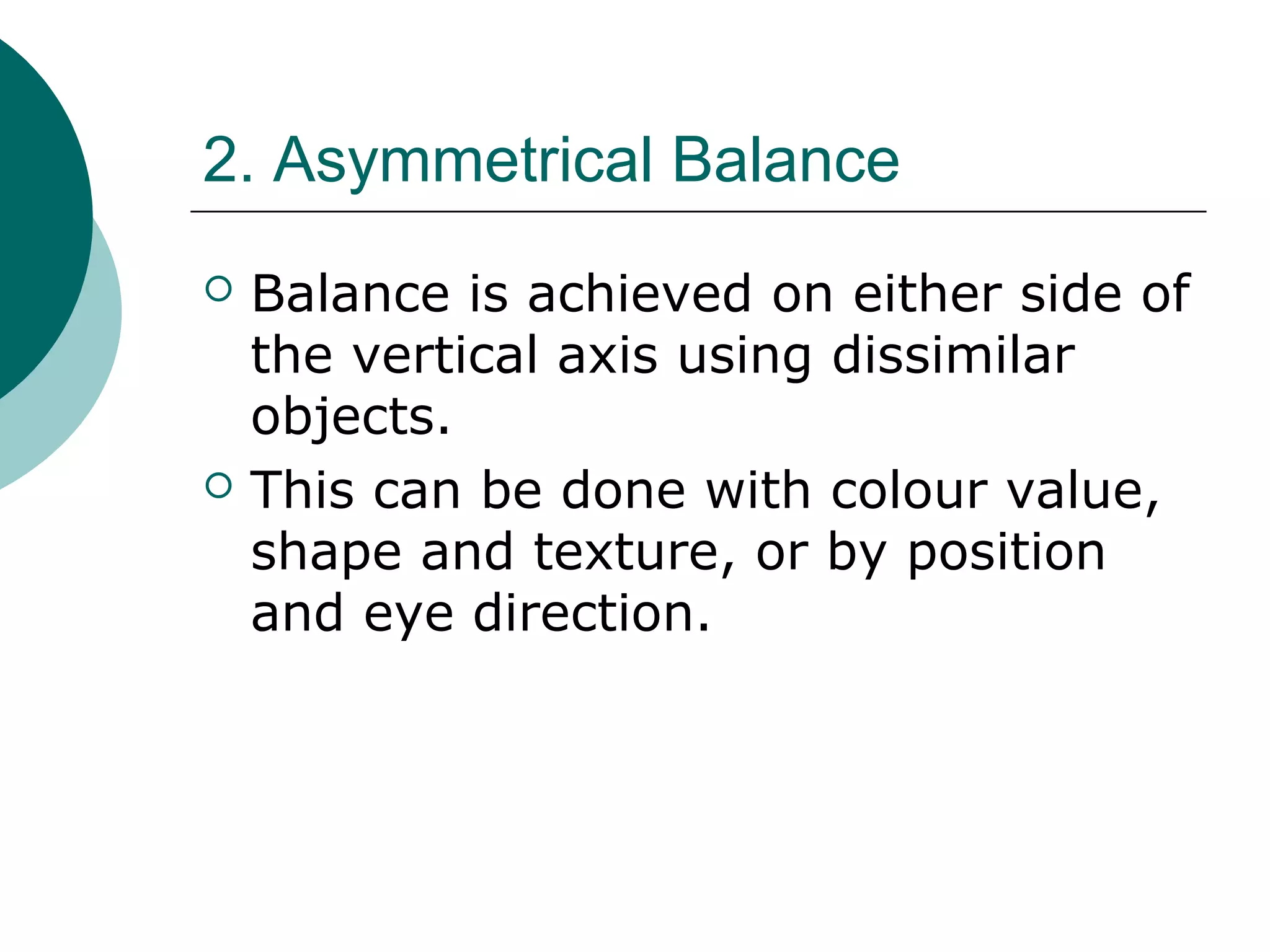 2. Asymmetrical Balance
 Balance is achieved on either side of
the vertical axis using dissimilar
objects.
 This can be done with colour value,
shape and texture, or by position
and eye direction.
 