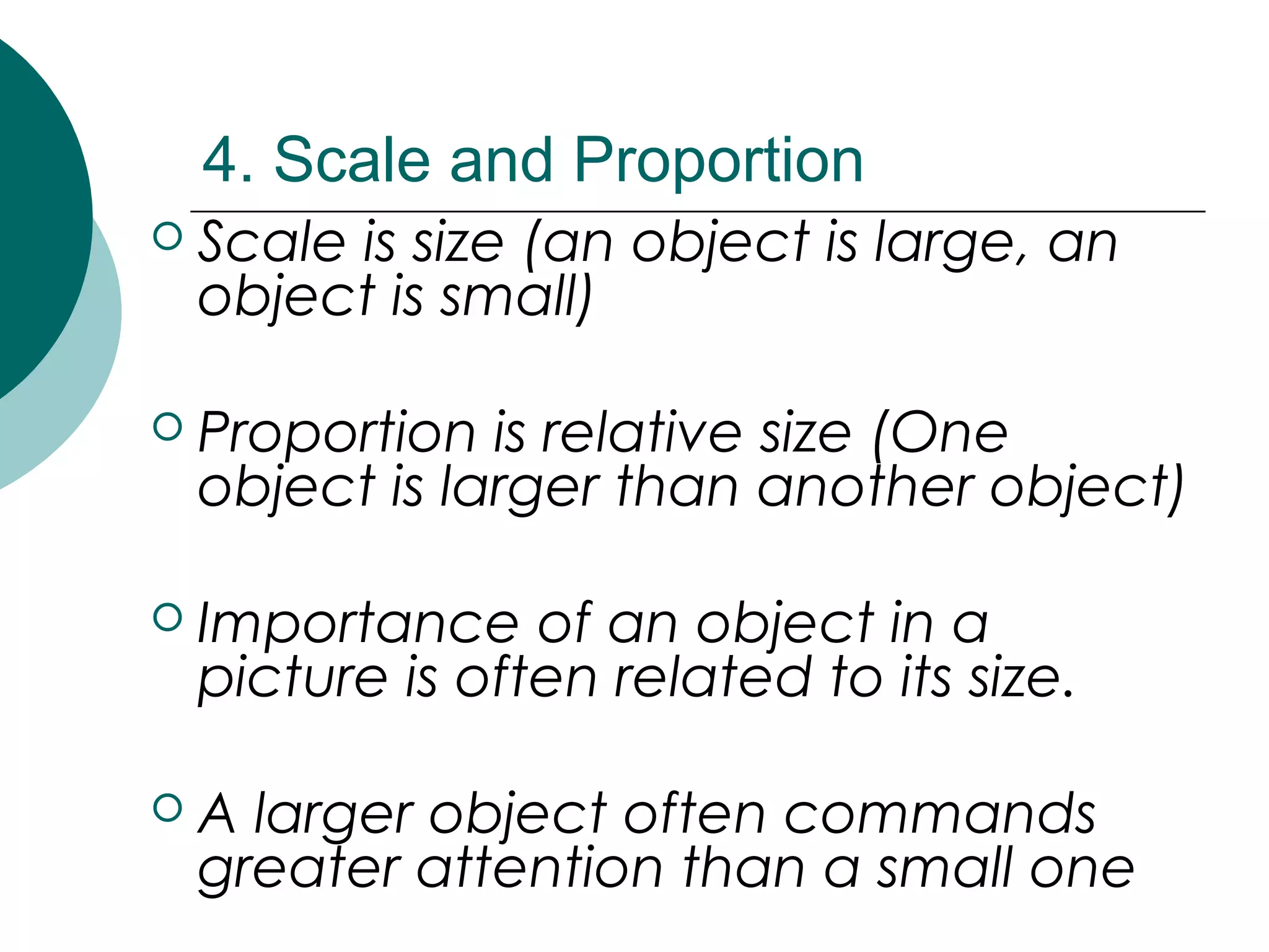 4. Scale and Proportion
 Scale is size (an object is large, an
object is small)
 Proportion is relative size (One
object is larger than another object)
 Importance of an object in a
picture is often related to its size.
 A larger object often commands
greater attention than a small one
 