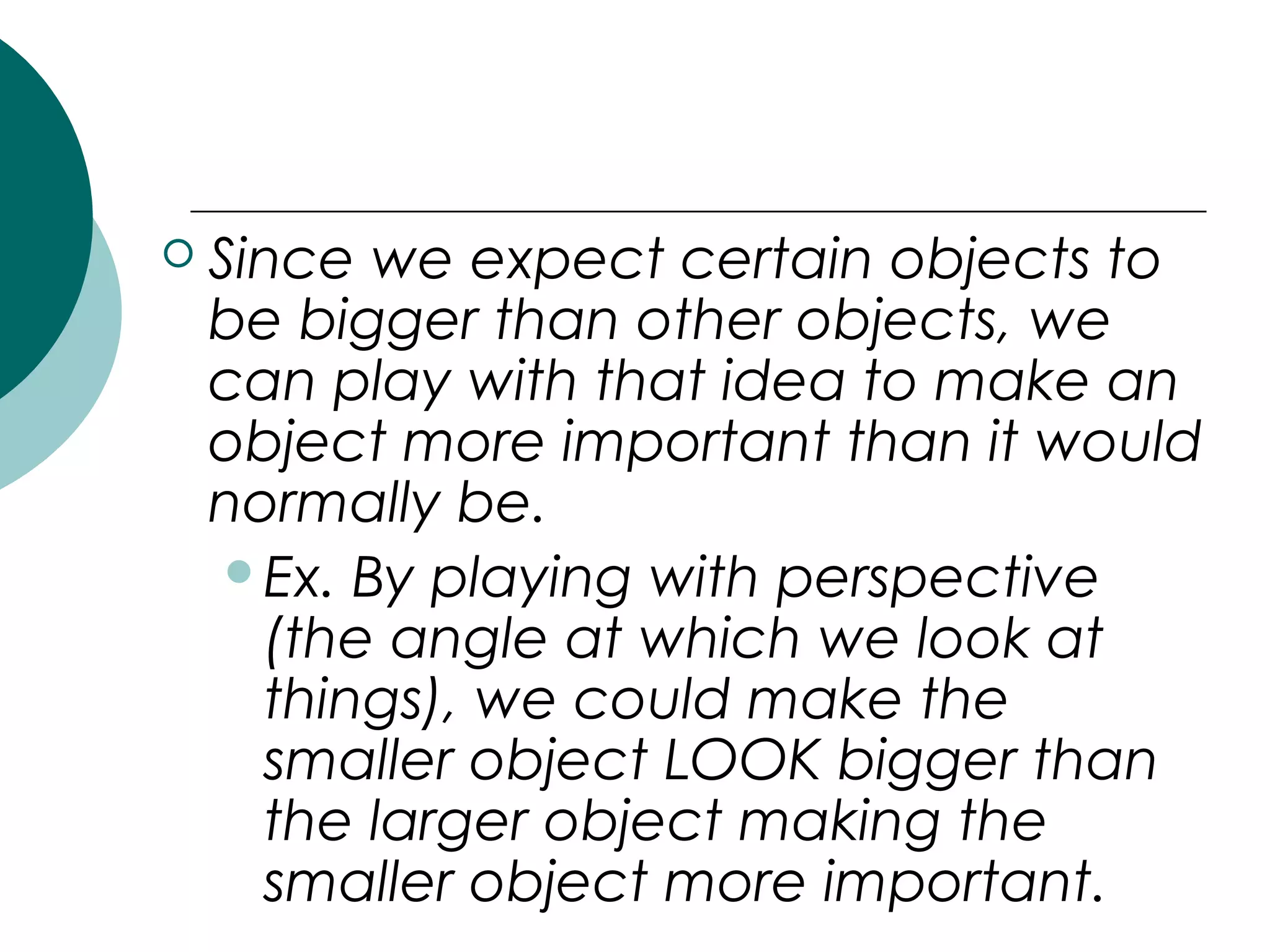  Since we expect certain objects to
be bigger than other objects, we
can play with that idea to make an
object more important than it would
normally be.
Ex. By playing with perspective
(the angle at which we look at
things), we could make the
smaller object LOOK bigger than
the larger object making the
smaller object more important.
 