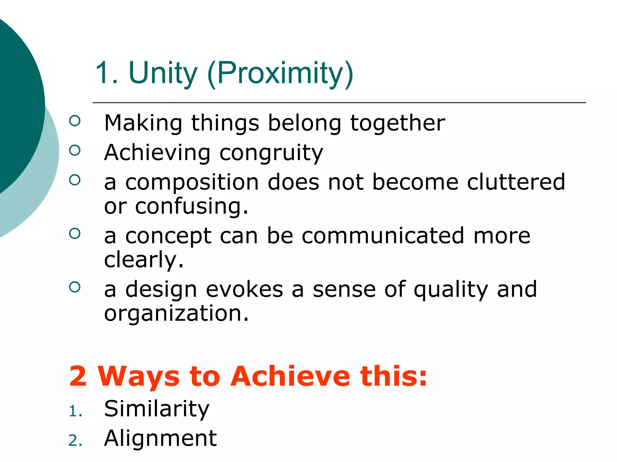 1. Unity (Proximity)
 Making things belong together
 Achieving congruity
 a composition does not become cluttered
or confusing.
 a concept can be communicated more
clearly.
 a design evokes a sense of quality and
organization.
2 Ways to Achieve this:
1. Similarity
2. Alignment
 