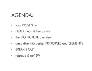 AGENDA:!
•  your PRESENTer!
•  HEAD, heart & hand skills!
•  the BIG PICTURE overview!
•  deep dive into design PRINCIPLES and ELEMENTS!
•  BREAK it OUT!
•  regroup & reVIEW!
 
