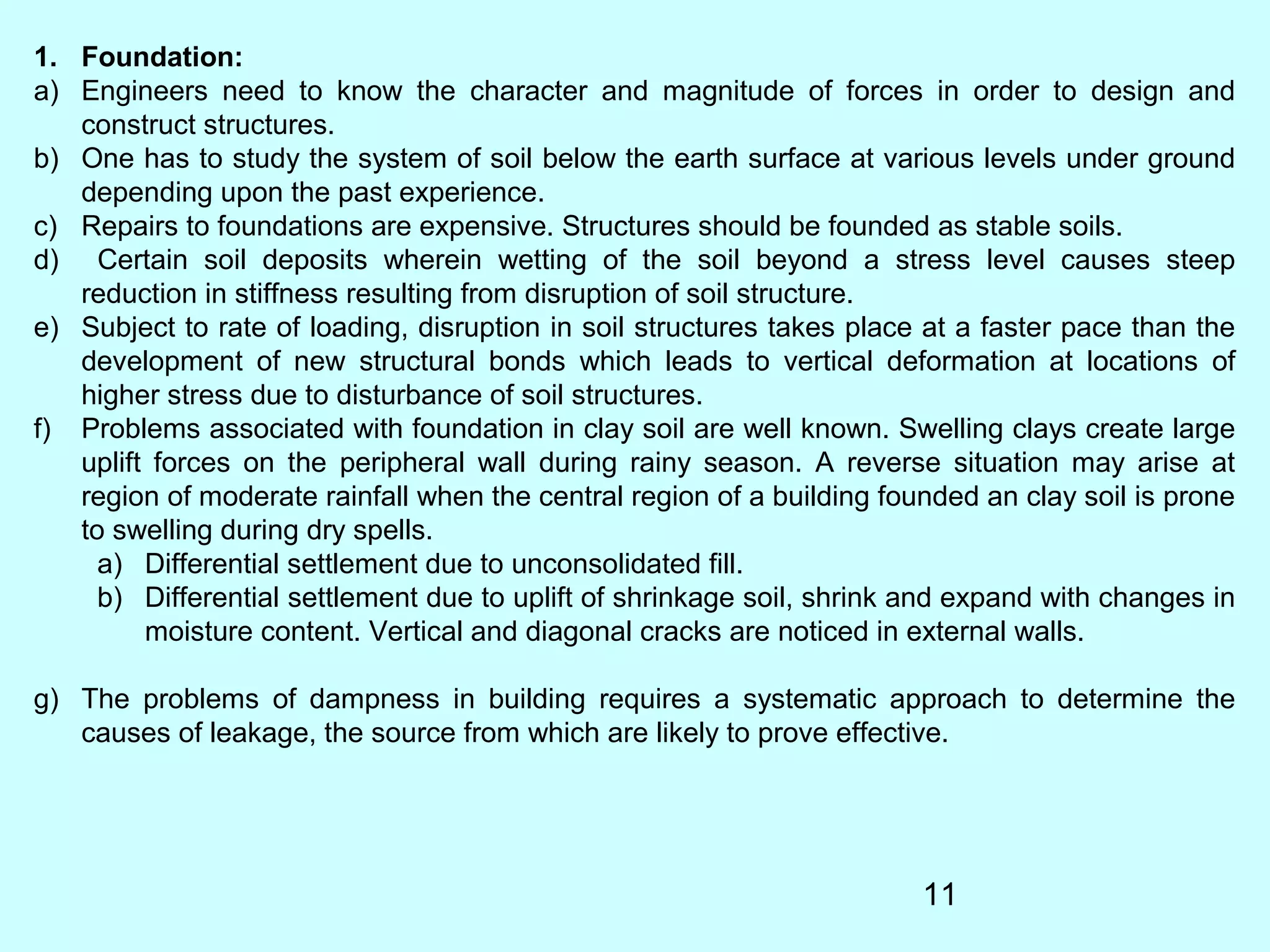 11
1. Foundation:
a) Engineers need to know the character and magnitude of forces in order to design and
construct structures.
b) One has to study the system of soil below the earth surface at various levels under ground
depending upon the past experience.
c) Repairs to foundations are expensive. Structures should be founded as stable soils.
d) Certain soil deposits wherein wetting of the soil beyond a stress level causes steep
reduction in stiffness resulting from disruption of soil structure.
e) Subject to rate of loading, disruption in soil structures takes place at a faster pace than the
development of new structural bonds which leads to vertical deformation at locations of
higher stress due to disturbance of soil structures.
f) Problems associated with foundation in clay soil are well known. Swelling clays create large
uplift forces on the peripheral wall during rainy season. A reverse situation may arise at
region of moderate rainfall when the central region of a building founded an clay soil is prone
to swelling during dry spells.
a) Differential settlement due to unconsolidated fill.
b) Differential settlement due to uplift of shrinkage soil, shrink and expand with changes in
moisture content. Vertical and diagonal cracks are noticed in external walls.
g) The problems of dampness in building requires a systematic approach to determine the
causes of leakage, the source from which are likely to prove effective.
 