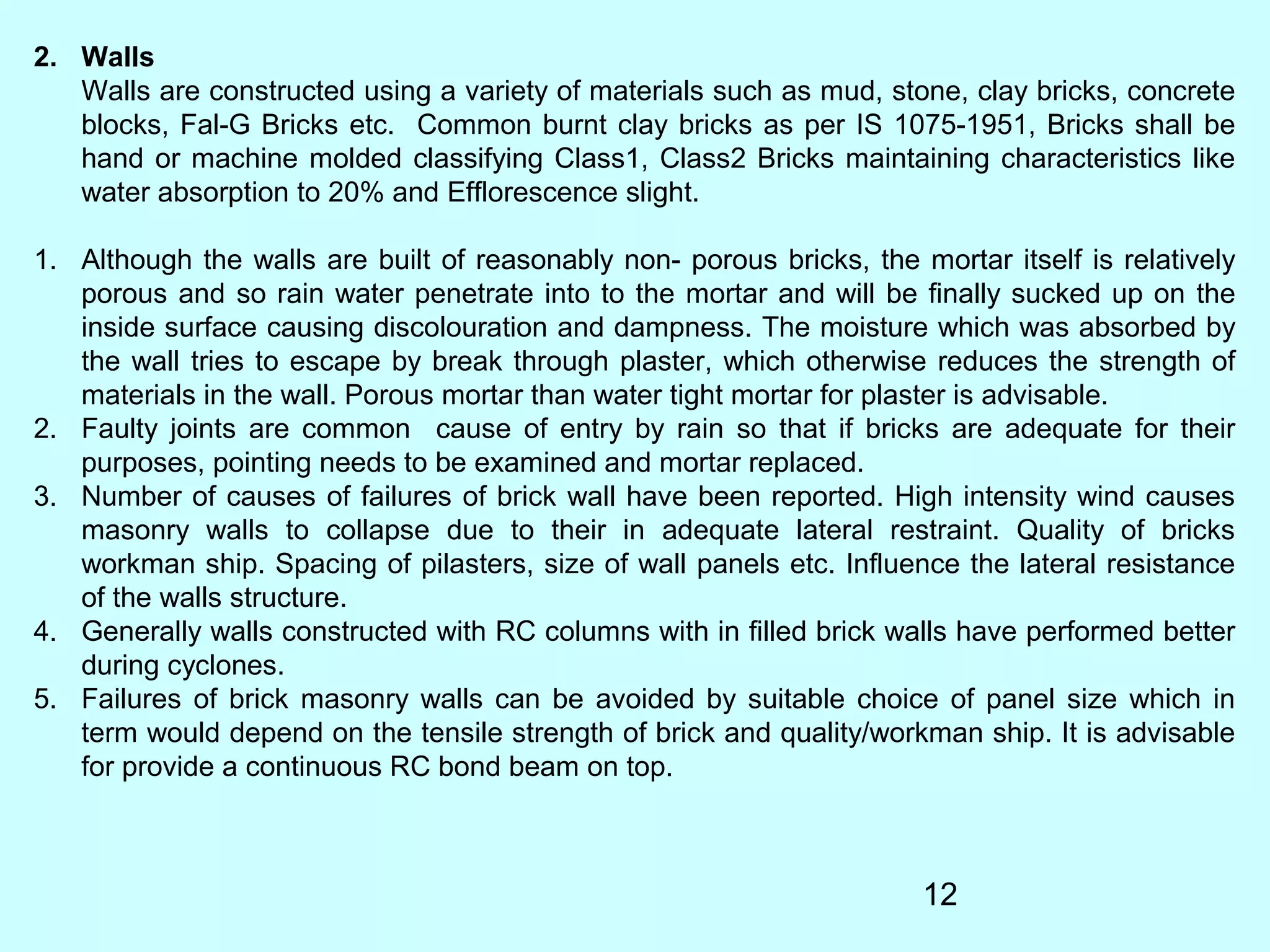 12
2. Walls
Walls are constructed using a variety of materials such as mud, stone, clay bricks, concrete
blocks, Fal-G Bricks etc. Common burnt clay bricks as per IS 1075-1951, Bricks shall be
hand or machine molded classifying Class1, Class2 Bricks maintaining characteristics like
water absorption to 20% and Efflorescence slight.
1. Although the walls are built of reasonably non- porous bricks, the mortar itself is relatively
porous and so rain water penetrate into to the mortar and will be finally sucked up on the
inside surface causing discolouration and dampness. The moisture which was absorbed by
the wall tries to escape by break through plaster, which otherwise reduces the strength of
materials in the wall. Porous mortar than water tight mortar for plaster is advisable.
2. Faulty joints are common cause of entry by rain so that if bricks are adequate for their
purposes, pointing needs to be examined and mortar replaced.
3. Number of causes of failures of brick wall have been reported. High intensity wind causes
masonry walls to collapse due to their in adequate lateral restraint. Quality of bricks
workman ship. Spacing of pilasters, size of wall panels etc. Influence the lateral resistance
of the walls structure.
4. Generally walls constructed with RC columns with in filled brick walls have performed better
during cyclones.
5. Failures of brick masonry walls can be avoided by suitable choice of panel size which in
term would depend on the tensile strength of brick and quality/workman ship. It is advisable
for provide a continuous RC bond beam on top.
 
