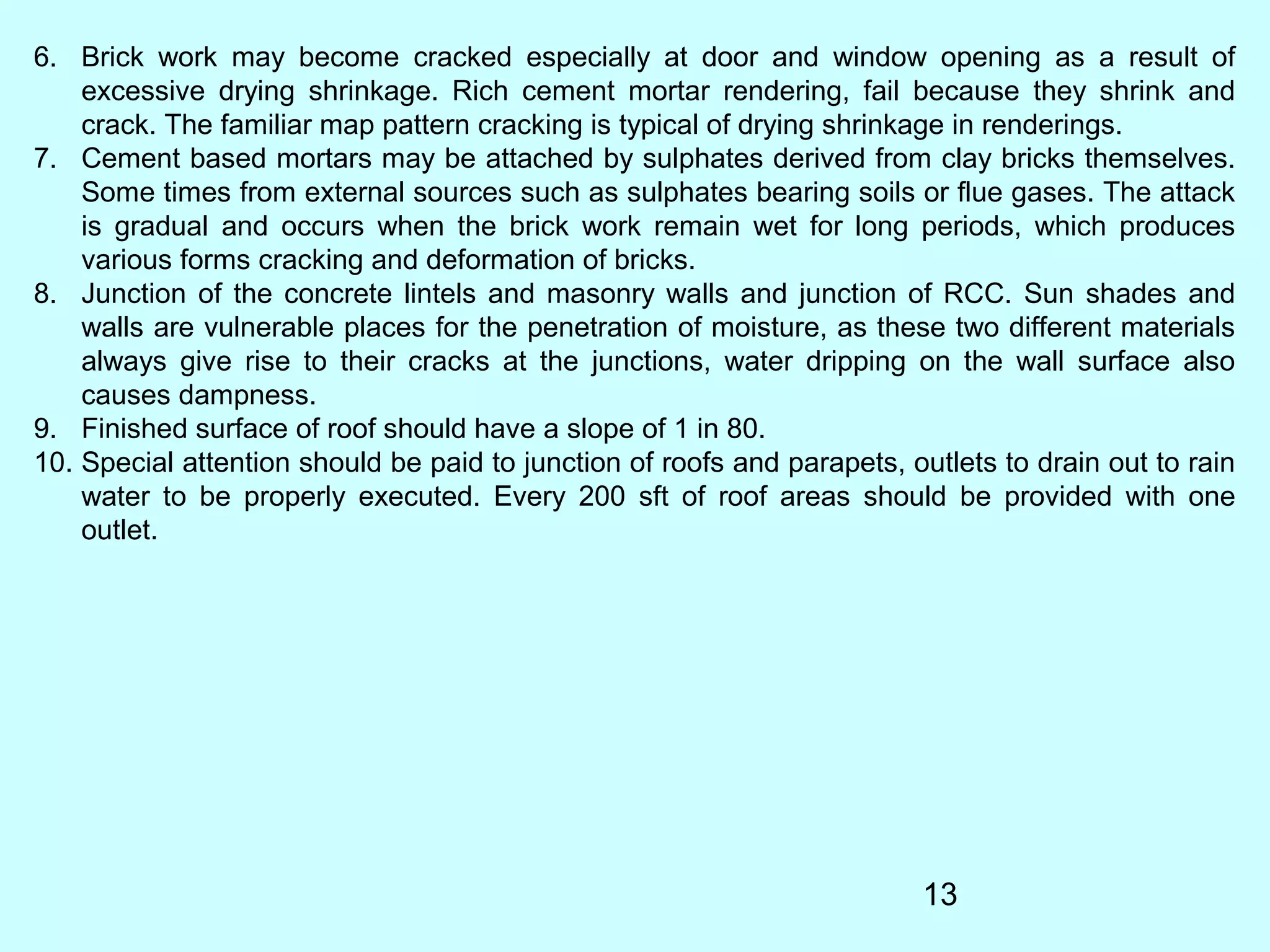 13
6. Brick work may become cracked especially at door and window opening as a result of
excessive drying shrinkage. Rich cement mortar rendering, fail because they shrink and
crack. The familiar map pattern cracking is typical of drying shrinkage in renderings.
7. Cement based mortars may be attached by sulphates derived from clay bricks themselves.
Some times from external sources such as sulphates bearing soils or flue gases. The attack
is gradual and occurs when the brick work remain wet for long periods, which produces
various forms cracking and deformation of bricks.
8. Junction of the concrete lintels and masonry walls and junction of RCC. Sun shades and
walls are vulnerable places for the penetration of moisture, as these two different materials
always give rise to their cracks at the junctions, water dripping on the wall surface also
causes dampness.
9. Finished surface of roof should have a slope of 1 in 80.
10. Special attention should be paid to junction of roofs and parapets, outlets to drain out to rain
water to be properly executed. Every 200 sft of roof areas should be provided with one
outlet.
 