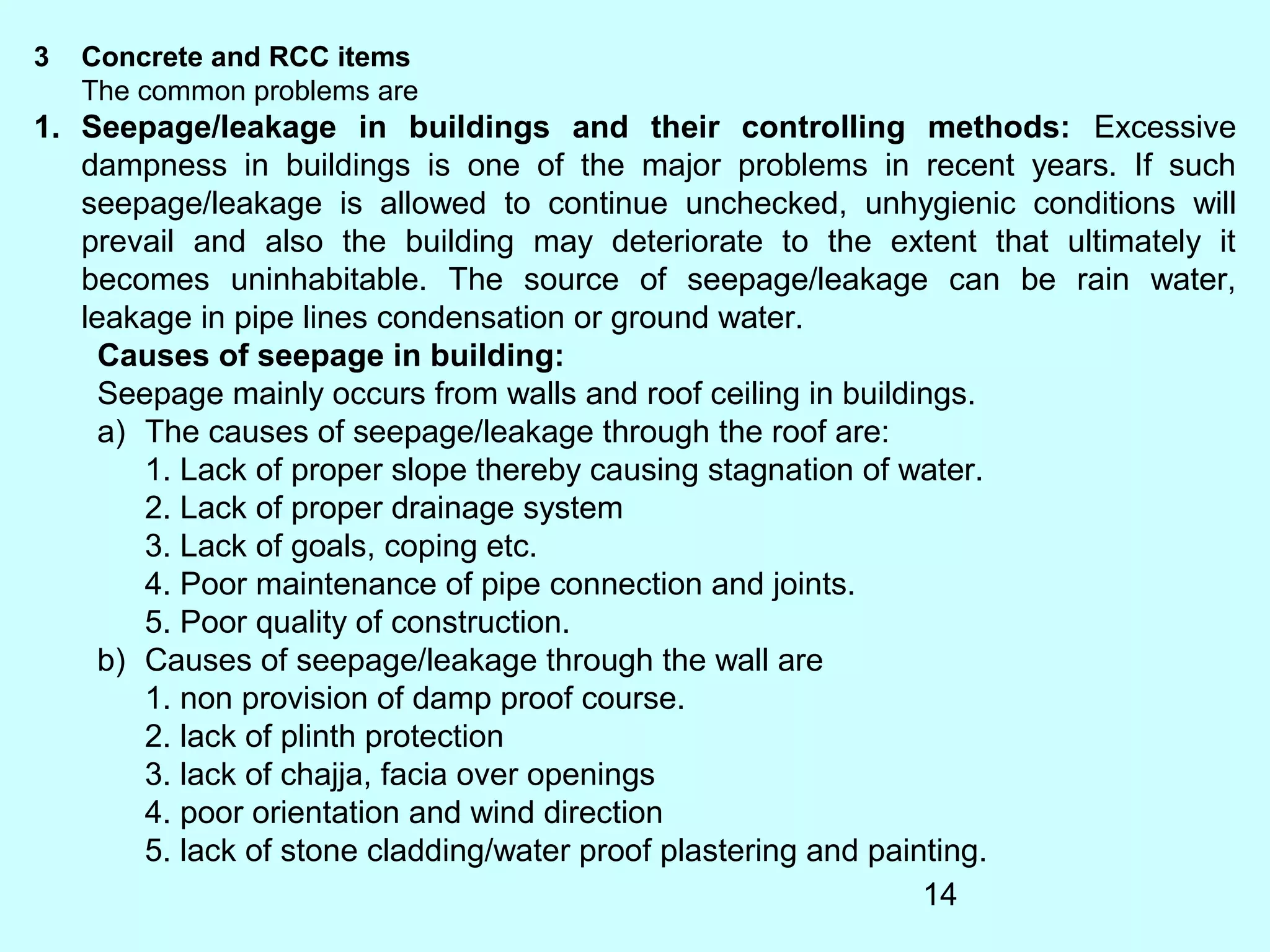 14
3 Concrete and RCC items
The common problems are
1. Seepage/leakage in buildings and their controlling methods: Excessive
dampness in buildings is one of the major problems in recent years. If such
seepage/leakage is allowed to continue unchecked, unhygienic conditions will
prevail and also the building may deteriorate to the extent that ultimately it
becomes uninhabitable. The source of seepage/leakage can be rain water,
leakage in pipe lines condensation or ground water.
Causes of seepage in building:
Seepage mainly occurs from walls and roof ceiling in buildings.
a) The causes of seepage/leakage through the roof are:
1. Lack of proper slope thereby causing stagnation of water.
2. Lack of proper drainage system
3. Lack of goals, coping etc.
4. Poor maintenance of pipe connection and joints.
5. Poor quality of construction.
b) Causes of seepage/leakage through the wall are
1. non provision of damp proof course.
2. lack of plinth protection
3. lack of chajja, facia over openings
4. poor orientation and wind direction
5. lack of stone cladding/water proof plastering and painting.
 