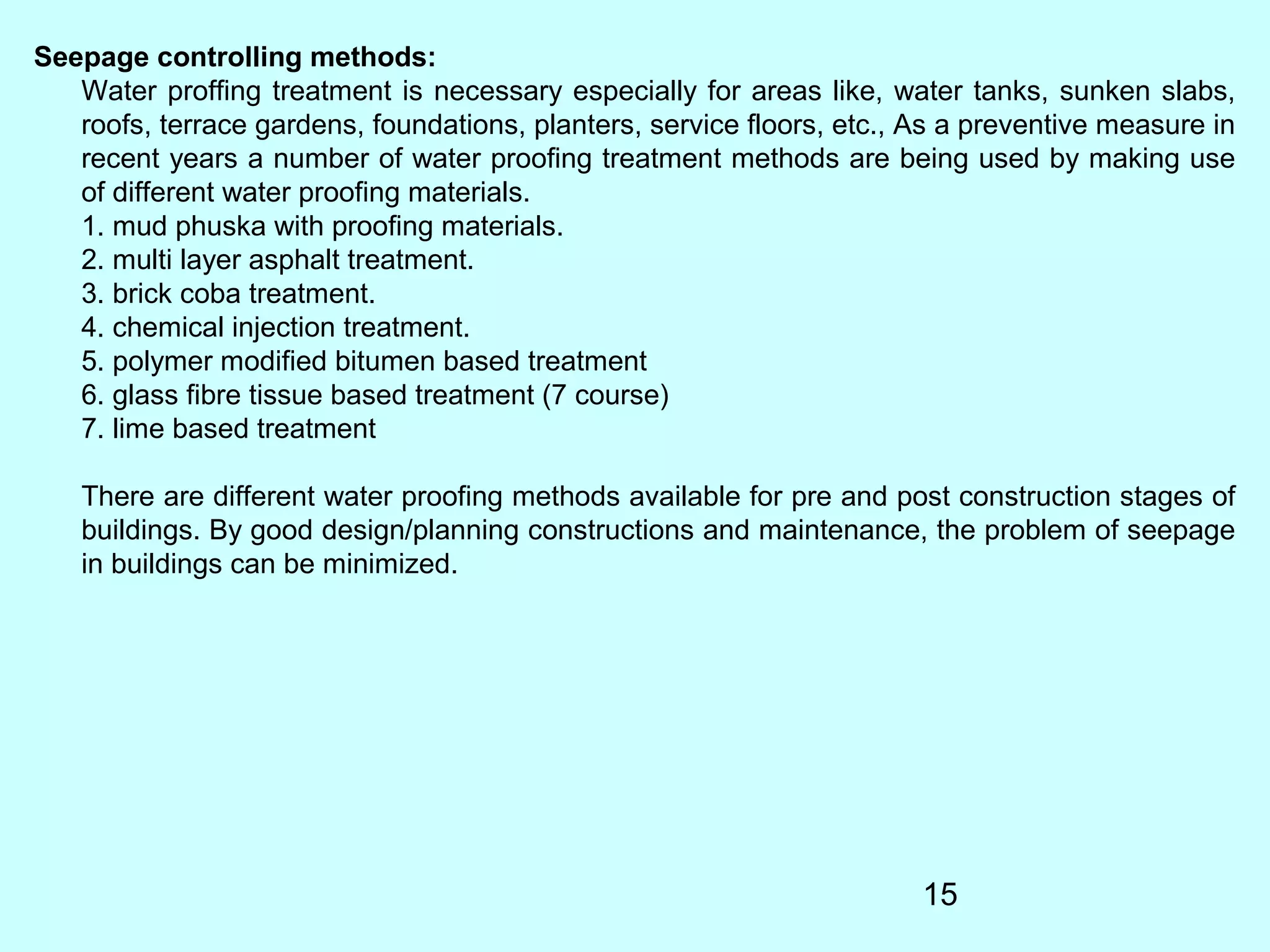 15
Seepage controlling methods:
Water proffing treatment is necessary especially for areas like, water tanks, sunken slabs,
roofs, terrace gardens, foundations, planters, service floors, etc., As a preventive measure in
recent years a number of water proofing treatment methods are being used by making use
of different water proofing materials.
1. mud phuska with proofing materials.
2. multi layer asphalt treatment.
3. brick coba treatment.
4. chemical injection treatment.
5. polymer modified bitumen based treatment
6. glass fibre tissue based treatment (7 course)
7. lime based treatment
There are different water proofing methods available for pre and post construction stages of
buildings. By good design/planning constructions and maintenance, the problem of seepage
in buildings can be minimized.
 