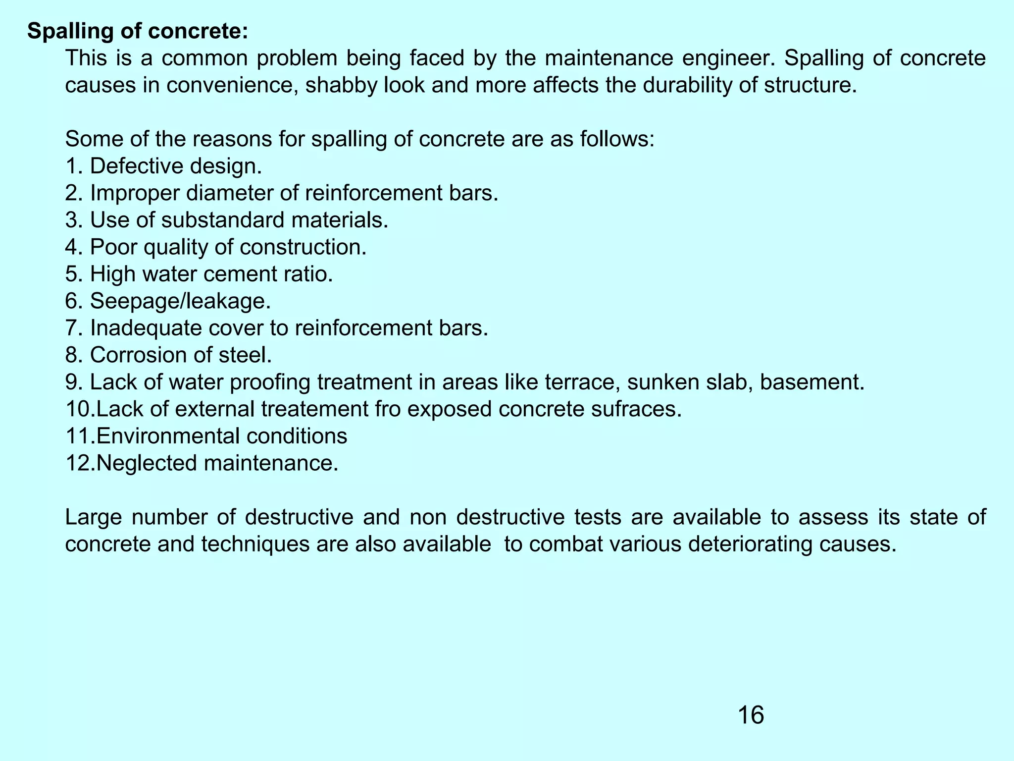 16
Spalling of concrete:
This is a common problem being faced by the maintenance engineer. Spalling of concrete
causes in convenience, shabby look and more affects the durability of structure.
Some of the reasons for spalling of concrete are as follows:
1. Defective design.
2. Improper diameter of reinforcement bars.
3. Use of substandard materials.
4. Poor quality of construction.
5. High water cement ratio.
6. Seepage/leakage.
7. Inadequate cover to reinforcement bars.
8. Corrosion of steel.
9. Lack of water proofing treatment in areas like terrace, sunken slab, basement.
10.Lack of external treatement fro exposed concrete sufraces.
11.Environmental conditions
12.Neglected maintenance.
Large number of destructive and non destructive tests are available to assess its state of
concrete and techniques are also available to combat various deteriorating causes.
 