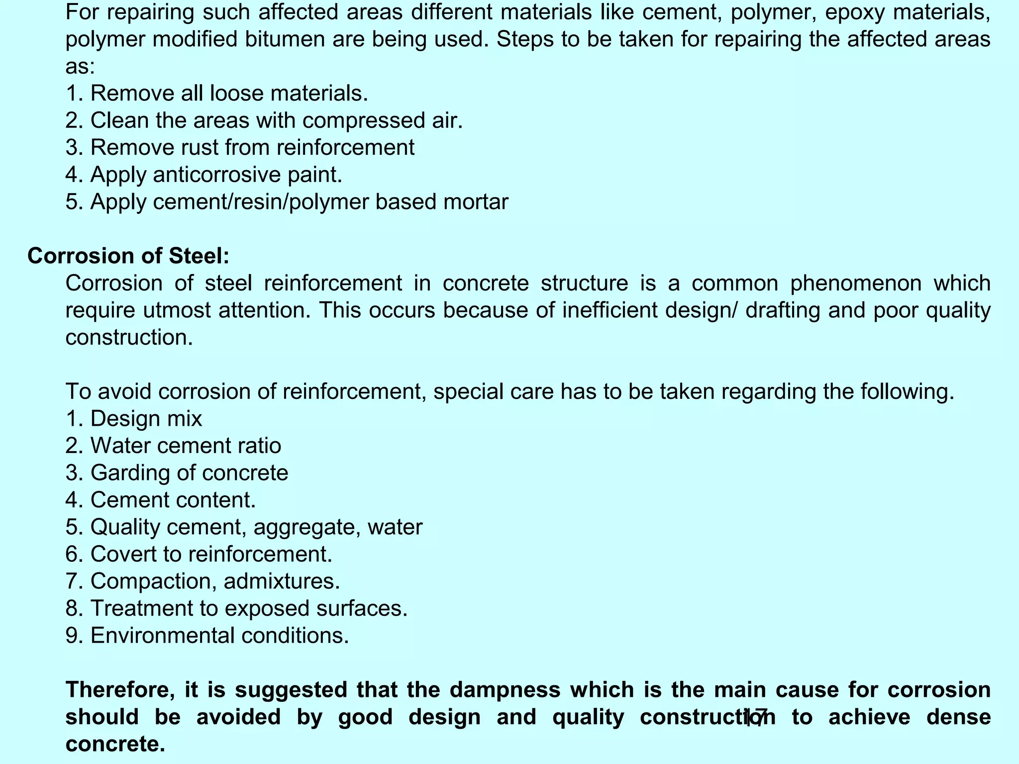 17
For repairing such affected areas different materials like cement, polymer, epoxy materials,
polymer modified bitumen are being used. Steps to be taken for repairing the affected areas
as:
1. Remove all loose materials.
2. Clean the areas with compressed air.
3. Remove rust from reinforcement
4. Apply anticorrosive paint.
5. Apply cement/resin/polymer based mortar
Corrosion of Steel:
Corrosion of steel reinforcement in concrete structure is a common phenomenon which
require utmost attention. This occurs because of inefficient design/ drafting and poor quality
construction.
To avoid corrosion of reinforcement, special care has to be taken regarding the following.
1. Design mix
2. Water cement ratio
3. Garding of concrete
4. Cement content.
5. Quality cement, aggregate, water
6. Covert to reinforcement.
7. Compaction, admixtures.
8. Treatment to exposed surfaces.
9. Environmental conditions.
Therefore, it is suggested that the dampness which is the main cause for corrosion
should be avoided by good design and quality construction to achieve dense
concrete.
 
