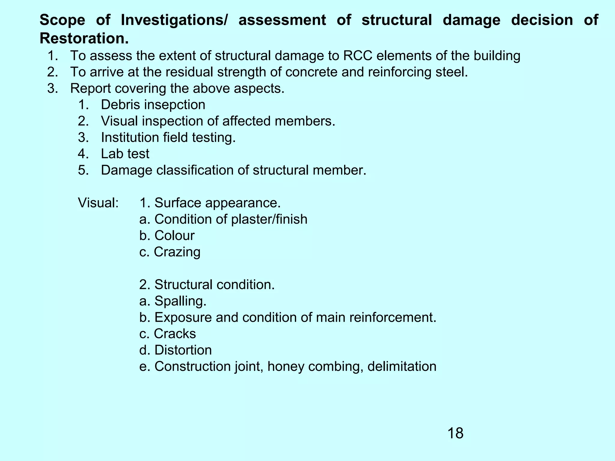18
Scope of Investigations/ assessment of structural damage decision of
Restoration.
1. To assess the extent of structural damage to RCC elements of the building
2. To arrive at the residual strength of concrete and reinforcing steel.
3. Report covering the above aspects.
1. Debris insepction
2. Visual inspection of affected members.
3. Institution field testing.
4. Lab test
5. Damage classification of structural member.
Visual: 1. Surface appearance.
a. Condition of plaster/finish
b. Colour
c. Crazing
2. Structural condition.
a. Spalling.
b. Exposure and condition of main reinforcement.
c. Cracks
d. Distortion
e. Construction joint, honey combing, delimitation
 