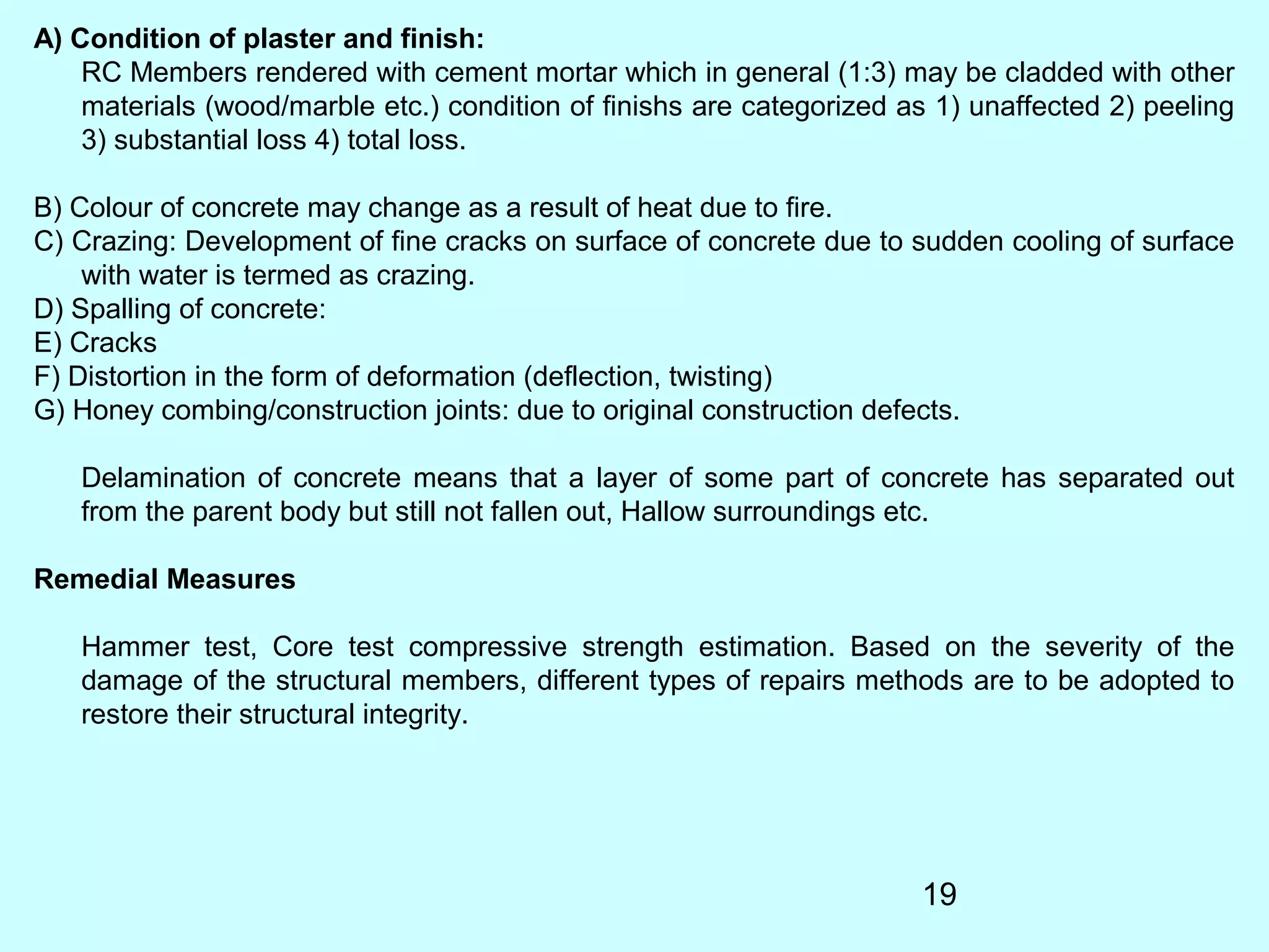 19
A) Condition of plaster and finish:
RC Members rendered with cement mortar which in general (1:3) may be cladded with other
materials (wood/marble etc.) condition of finishs are categorized as 1) unaffected 2) peeling
3) substantial loss 4) total loss.
B) Colour of concrete may change as a result of heat due to fire.
C) Crazing: Development of fine cracks on surface of concrete due to sudden cooling of surface
with water is termed as crazing.
D) Spalling of concrete:
E) Cracks
F) Distortion in the form of deformation (deflection, twisting)
G) Honey combing/construction joints: due to original construction defects.
Delamination of concrete means that a layer of some part of concrete has separated out
from the parent body but still not fallen out, Hallow surroundings etc.
Remedial Measures
Hammer test, Core test compressive strength estimation. Based on the severity of the
damage of the structural members, different types of repairs methods are to be adopted to
restore their structural integrity.
 