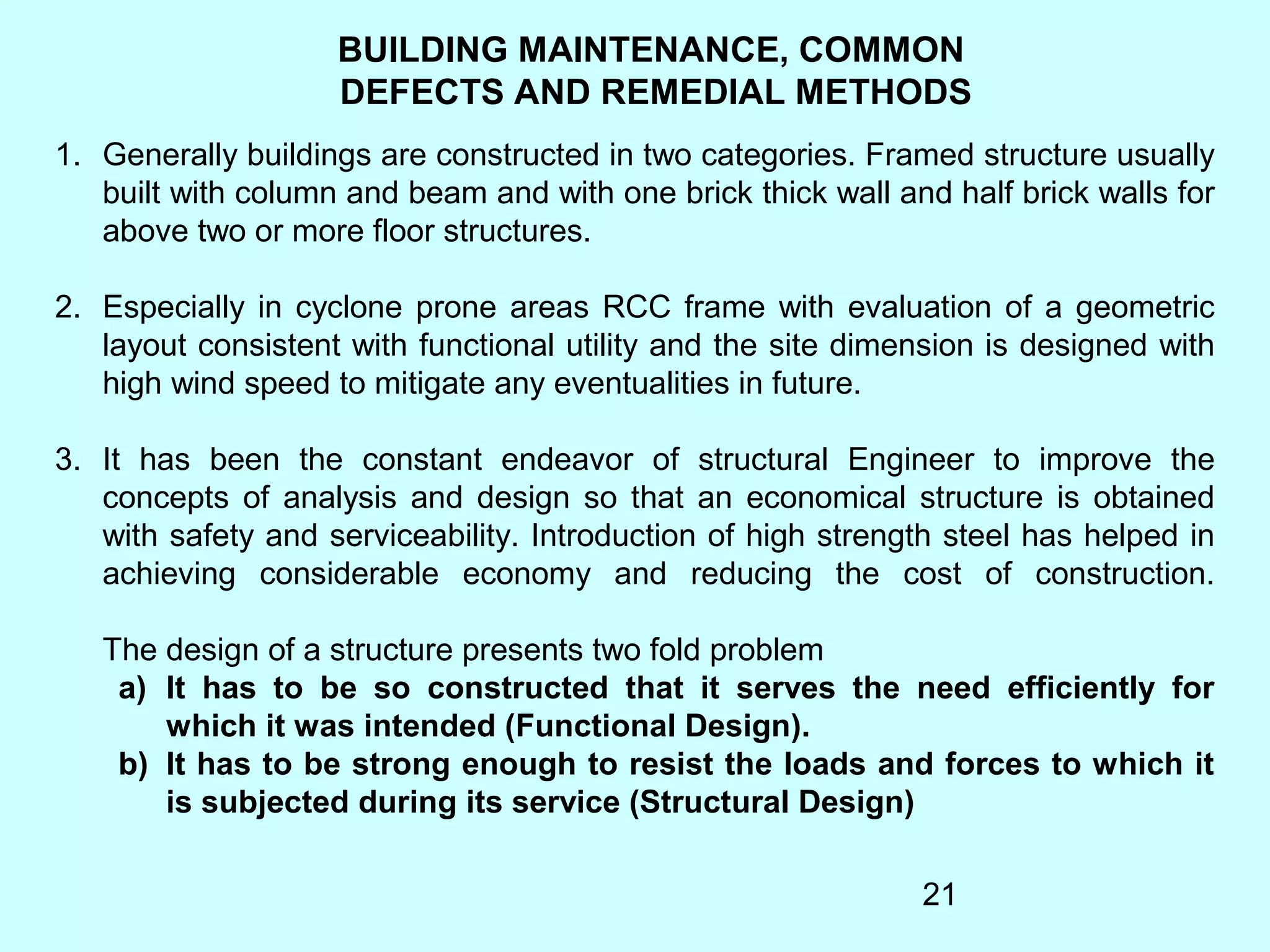 21
BUILDING MAINTENANCE, COMMON
DEFECTS AND REMEDIAL METHODS
1. Generally buildings are constructed in two categories. Framed structure usually
built with column and beam and with one brick thick wall and half brick walls for
above two or more floor structures.
2. Especially in cyclone prone areas RCC frame with evaluation of a geometric
layout consistent with functional utility and the site dimension is designed with
high wind speed to mitigate any eventualities in future.
3. It has been the constant endeavor of structural Engineer to improve the
concepts of analysis and design so that an economical structure is obtained
with safety and serviceability. Introduction of high strength steel has helped in
achieving considerable economy and reducing the cost of construction.
The design of a structure presents two fold problem
a) It has to be so constructed that it serves the need efficiently for
which it was intended (Functional Design).
b) It has to be strong enough to resist the loads and forces to which it
is subjected during its service (Structural Design)
 