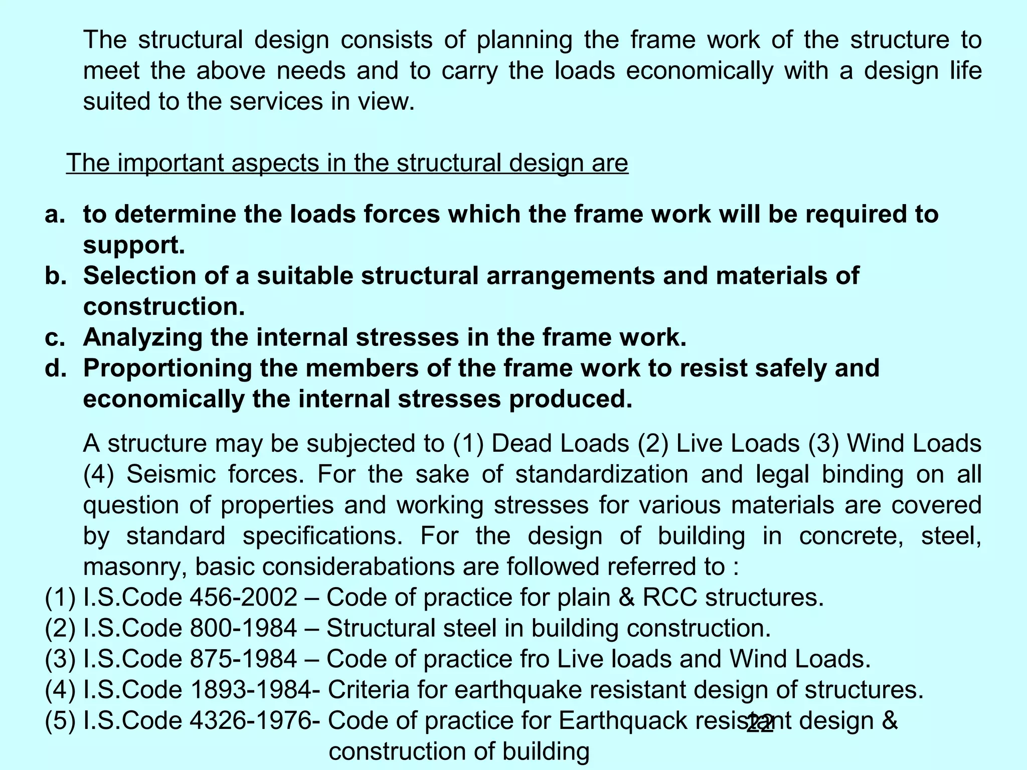 22
The structural design consists of planning the frame work of the structure to
meet the above needs and to carry the loads economically with a design life
suited to the services in view.
The important aspects in the structural design are
a. to determine the loads forces which the frame work will be required to
support.
b. Selection of a suitable structural arrangements and materials of
construction.
c. Analyzing the internal stresses in the frame work.
d. Proportioning the members of the frame work to resist safely and
economically the internal stresses produced.
A structure may be subjected to (1) Dead Loads (2) Live Loads (3) Wind Loads
(4) Seismic forces. For the sake of standardization and legal binding on all
question of properties and working stresses for various materials are covered
by standard specifications. For the design of building in concrete, steel,
masonry, basic considerabations are followed referred to :
(1) I.S.Code 456-2002 – Code of practice for plain & RCC structures.
(2) I.S.Code 800-1984 – Structural steel in building construction.
(3) I.S.Code 875-1984 – Code of practice fro Live loads and Wind Loads.
(4) I.S.Code 1893-1984- Criteria for earthquake resistant design of structures.
(5) I.S.Code 4326-1976- Code of practice for Earthquack resistant design &
construction of building
 