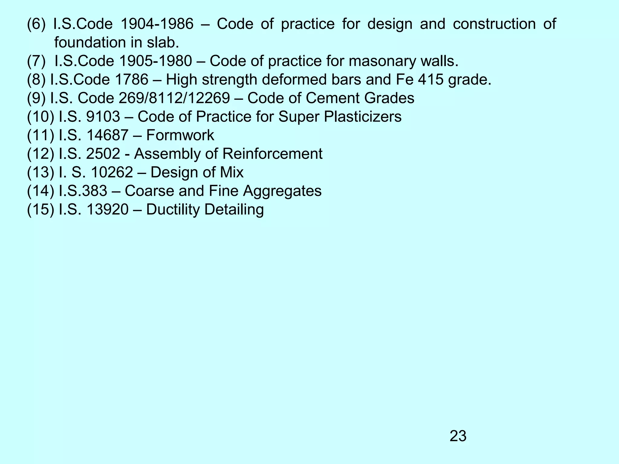 23
(6) I.S.Code 1904-1986 – Code of practice for design and construction of
foundation in slab.
(7) I.S.Code 1905-1980 – Code of practice for masonary walls.
(8) I.S.Code 1786 – High strength deformed bars and Fe 415 grade.
(9) I.S. Code 269/8112/12269 – Code of Cement Grades
(10) I.S. 9103 – Code of Practice for Super Plasticizers
(11) I.S. 14687 – Formwork
(12) I.S. 2502 - Assembly of Reinforcement
(13) I. S. 10262 – Design of Mix
(14) I.S.383 – Coarse and Fine Aggregates
(15) I.S. 13920 – Ductility Detailing
 