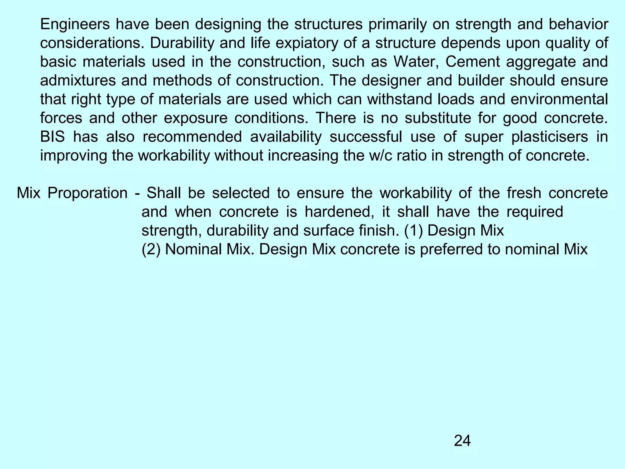 24
Engineers have been designing the structures primarily on strength and behavior
considerations. Durability and life expiatory of a structure depends upon quality of
basic materials used in the construction, such as Water, Cement aggregate and
admixtures and methods of construction. The designer and builder should ensure
that right type of materials are used which can withstand loads and environmental
forces and other exposure conditions. There is no substitute for good concrete.
BIS has also recommended availability successful use of super plasticisers in
improving the workability without increasing the w/c ratio in strength of concrete.
Mix Proporation - Shall be selected to ensure the workability of the fresh concrete
and when concrete is hardened, it shall have the required
strength, durability and surface finish. (1) Design Mix
(2) Nominal Mix. Design Mix concrete is preferred to nominal Mix
 