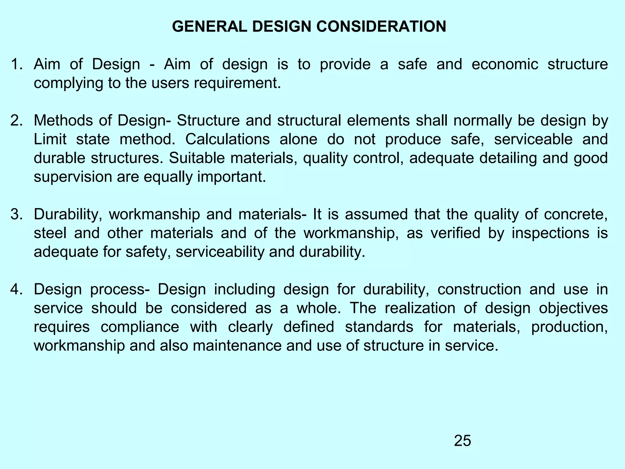 25
GENERAL DESIGN CONSIDERATION
1. Aim of Design - Aim of design is to provide a safe and economic structure
complying to the users requirement.
2. Methods of Design- Structure and structural elements shall normally be design by
Limit state method. Calculations alone do not produce safe, serviceable and
durable structures. Suitable materials, quality control, adequate detailing and good
supervision are equally important.
3. Durability, workmanship and materials- It is assumed that the quality of concrete,
steel and other materials and of the workmanship, as verified by inspections is
adequate for safety, serviceability and durability.
4. Design process- Design including design for durability, construction and use in
service should be considered as a whole. The realization of design objectives
requires compliance with clearly defined standards for materials, production,
workmanship and also maintenance and use of structure in service.
 