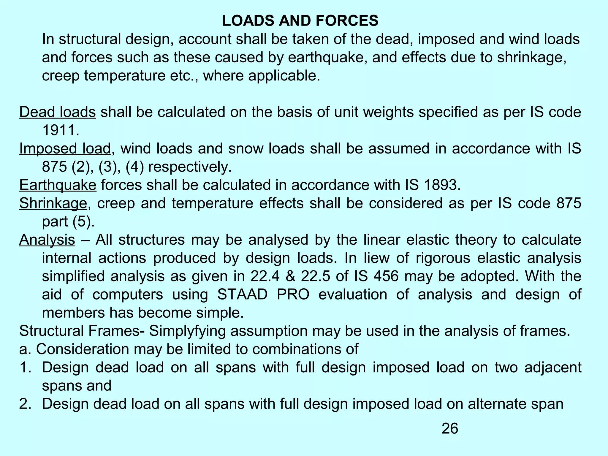 26
LOADS AND FORCES
In structural design, account shall be taken of the dead, imposed and wind loads
and forces such as these caused by earthquake, and effects due to shrinkage,
creep temperature etc., where applicable.
Dead loads shall be calculated on the basis of unit weights specified as per IS code
1911.
Imposed load, wind loads and snow loads shall be assumed in accordance with IS
875 (2), (3), (4) respectively.
Earthquake forces shall be calculated in accordance with IS 1893.
Shrinkage, creep and temperature effects shall be considered as per IS code 875
part (5).
Analysis – All structures may be analysed by the linear elastic theory to calculate
internal actions produced by design loads. In liew of rigorous elastic analysis
simplified analysis as given in 22.4 & 22.5 of IS 456 may be adopted. With the
aid of computers using STAAD PRO evaluation of analysis and design of
members has become simple.
Structural Frames- Simplyfying assumption may be used in the analysis of frames.
a. Consideration may be limited to combinations of
1. Design dead load on all spans with full design imposed load on two adjacent
spans and
2. Design dead load on all spans with full design imposed load on alternate span
 