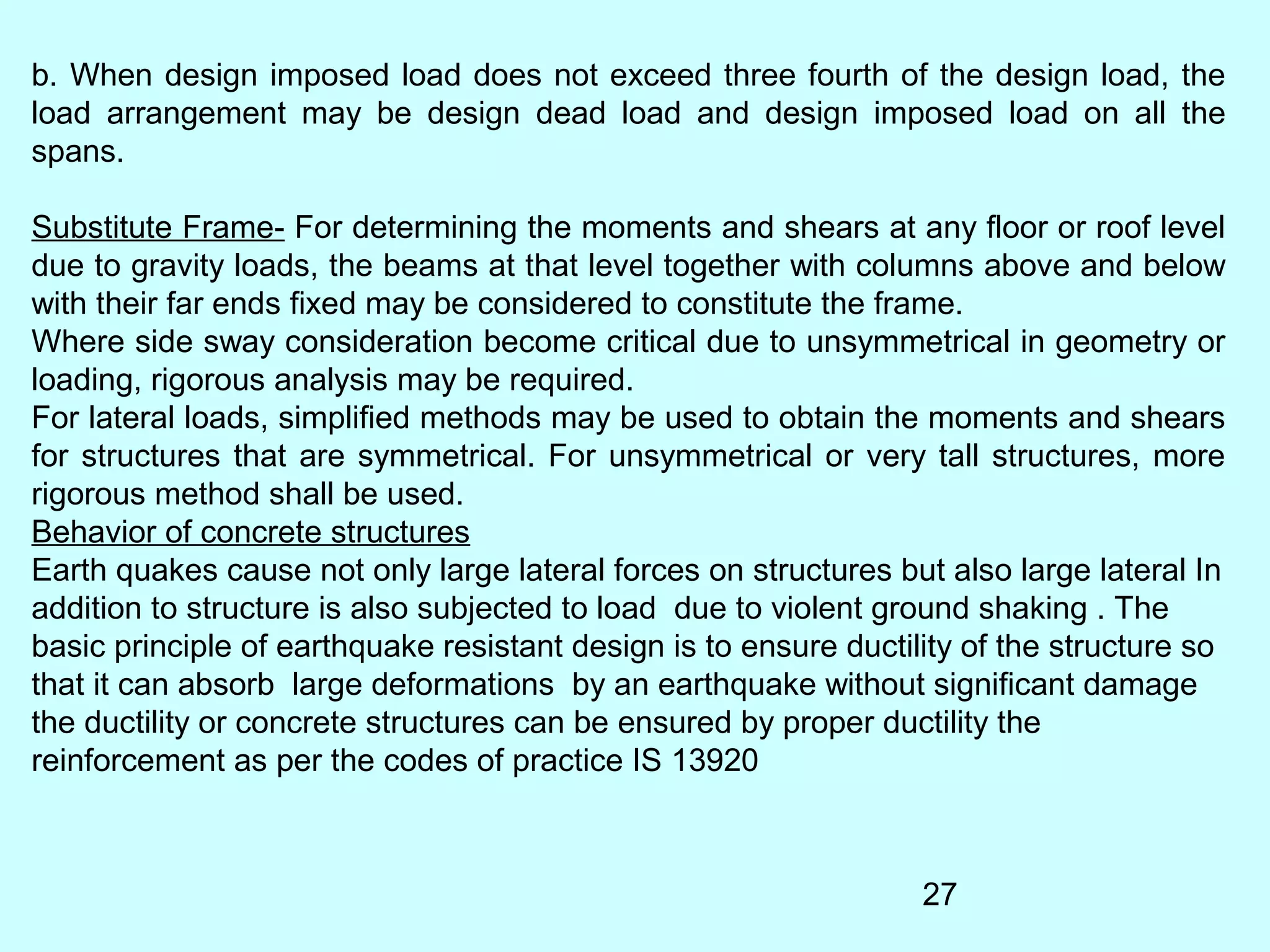 27
b. When design imposed load does not exceed three fourth of the design load, the
load arrangement may be design dead load and design imposed load on all the
spans.
Substitute Frame- For determining the moments and shears at any floor or roof level
due to gravity loads, the beams at that level together with columns above and below
with their far ends fixed may be considered to constitute the frame.
Where side sway consideration become critical due to unsymmetrical in geometry or
loading, rigorous analysis may be required.
For lateral loads, simplified methods may be used to obtain the moments and shears
for structures that are symmetrical. For unsymmetrical or very tall structures, more
rigorous method shall be used.
Behavior of concrete structures
Earth quakes cause not only large lateral forces on structures but also large lateral In
addition to structure is also subjected to load due to violent ground shaking . The
basic principle of earthquake resistant design is to ensure ductility of the structure so
that it can absorb large deformations by an earthquake without significant damage
the ductility or concrete structures can be ensured by proper ductility the
reinforcement as per the codes of practice IS 13920
 