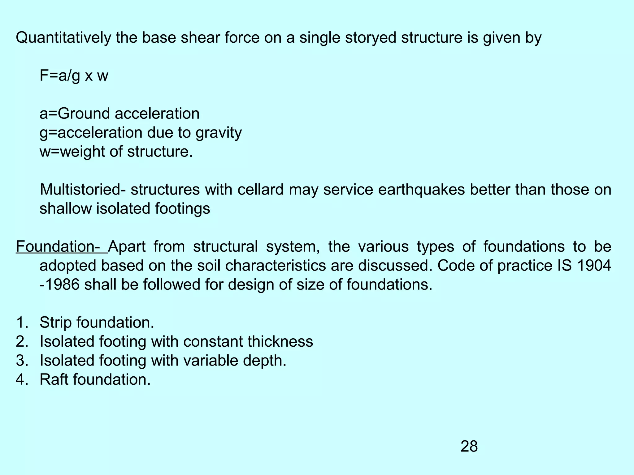 28
Quantitatively the base shear force on a single storyed structure is given by
F=a/g x w
a=Ground acceleration
g=acceleration due to gravity
w=weight of structure.
Multistoried- structures with cellard may service earthquakes better than those on
shallow isolated footings
Foundation- Apart from structural system, the various types of foundations to be
adopted based on the soil characteristics are discussed. Code of practice IS 1904
-1986 shall be followed for design of size of foundations.
1. Strip foundation.
2. Isolated footing with constant thickness
3. Isolated footing with variable depth.
4. Raft foundation.
 