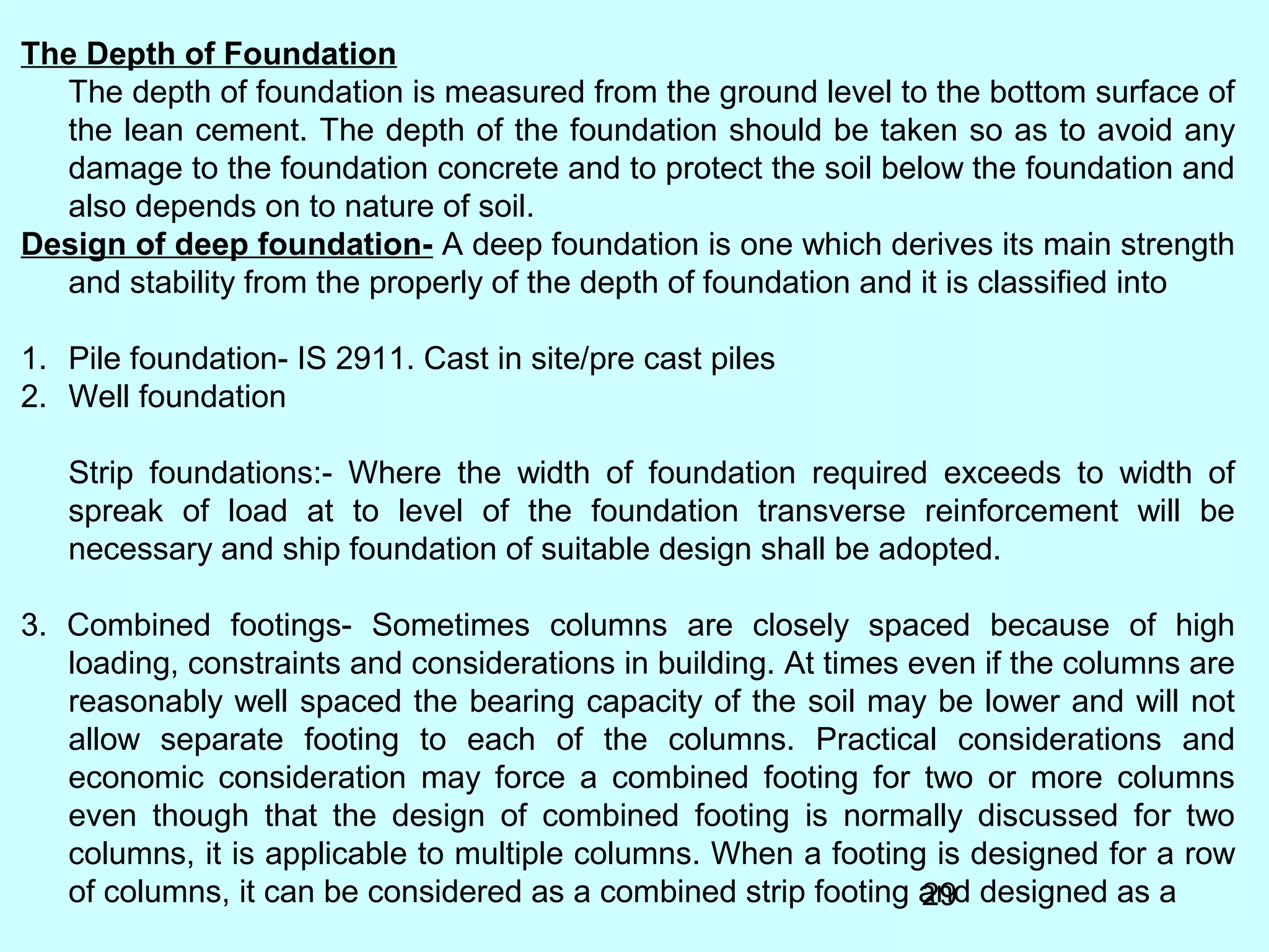 29
The Depth of Foundation
The depth of foundation is measured from the ground level to the bottom surface of
the lean cement. The depth of the foundation should be taken so as to avoid any
damage to the foundation concrete and to protect the soil below the foundation and
also depends on to nature of soil.
Design of deep foundation- A deep foundation is one which derives its main strength
and stability from the properly of the depth of foundation and it is classified into
1. Pile foundation- IS 2911. Cast in site/pre cast piles
2. Well foundation
Strip foundations:- Where the width of foundation required exceeds to width of
spreak of load at to level of the foundation transverse reinforcement will be
necessary and ship foundation of suitable design shall be adopted.
3. Combined footings- Sometimes columns are closely spaced because of high
loading, constraints and considerations in building. At times even if the columns are
reasonably well spaced the bearing capacity of the soil may be lower and will not
allow separate footing to each of the columns. Practical considerations and
economic consideration may force a combined footing for two or more columns
even though that the design of combined footing is normally discussed for two
columns, it is applicable to multiple columns. When a footing is designed for a row
of columns, it can be considered as a combined strip footing and designed as a
 