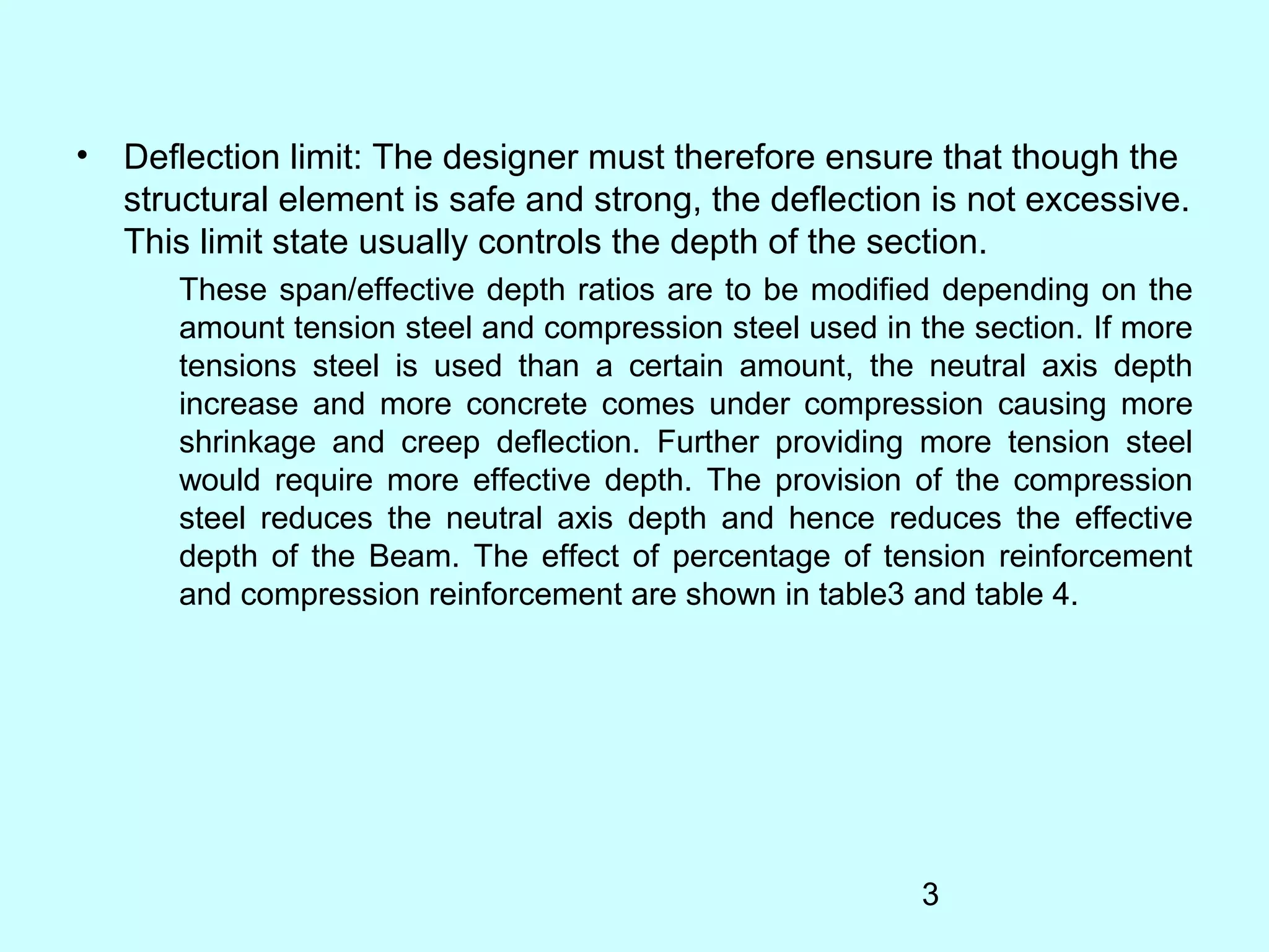 3
• Deflection limit: The designer must therefore ensure that though the
structural element is safe and strong, the deflection is not excessive.
This limit state usually controls the depth of the section.
These span/effective depth ratios are to be modified depending on the
amount tension steel and compression steel used in the section. If more
tensions steel is used than a certain amount, the neutral axis depth
increase and more concrete comes under compression causing more
shrinkage and creep deflection. Further providing more tension steel
would require more effective depth. The provision of the compression
steel reduces the neutral axis depth and hence reduces the effective
depth of the Beam. The effect of percentage of tension reinforcement
and compression reinforcement are shown in table3 and table 4.
 