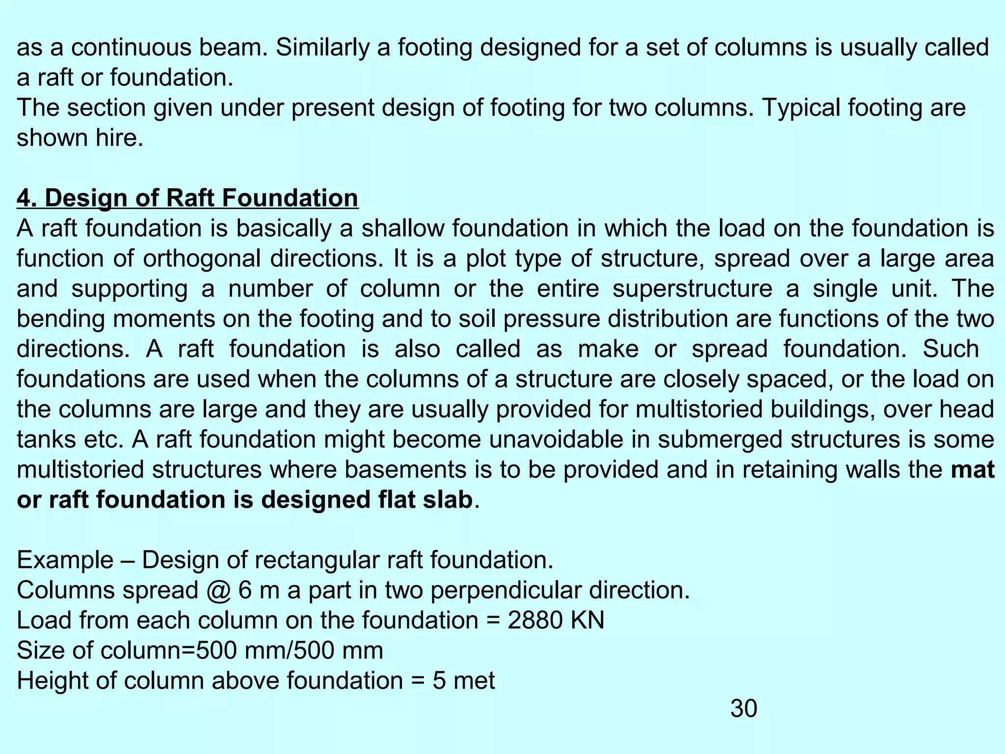 30
as a continuous beam. Similarly a footing designed for a set of columns is usually called
a raft or foundation.
The section given under present design of footing for two columns. Typical footing are
shown hire.
4. Design of Raft Foundation
A raft foundation is basically a shallow foundation in which the load on the foundation is
function of orthogonal directions. It is a plot type of structure, spread over a large area
and supporting a number of column or the entire superstructure a single unit. The
bending moments on the footing and to soil pressure distribution are functions of the two
directions. A raft foundation is also called as make or spread foundation. Such
foundations are used when the columns of a structure are closely spaced, or the load on
the columns are large and they are usually provided for multistoried buildings, over head
tanks etc. A raft foundation might become unavoidable in submerged structures is some
multistoried structures where basements is to be provided and in retaining walls the mat
or raft foundation is designed flat slab.
Example – Design of rectangular raft foundation.
Columns spread @ 6 m a part in two perpendicular direction.
Load from each column on the foundation = 2880 KN
Size of column=500 mm/500 mm
Height of column above foundation = 5 met
 