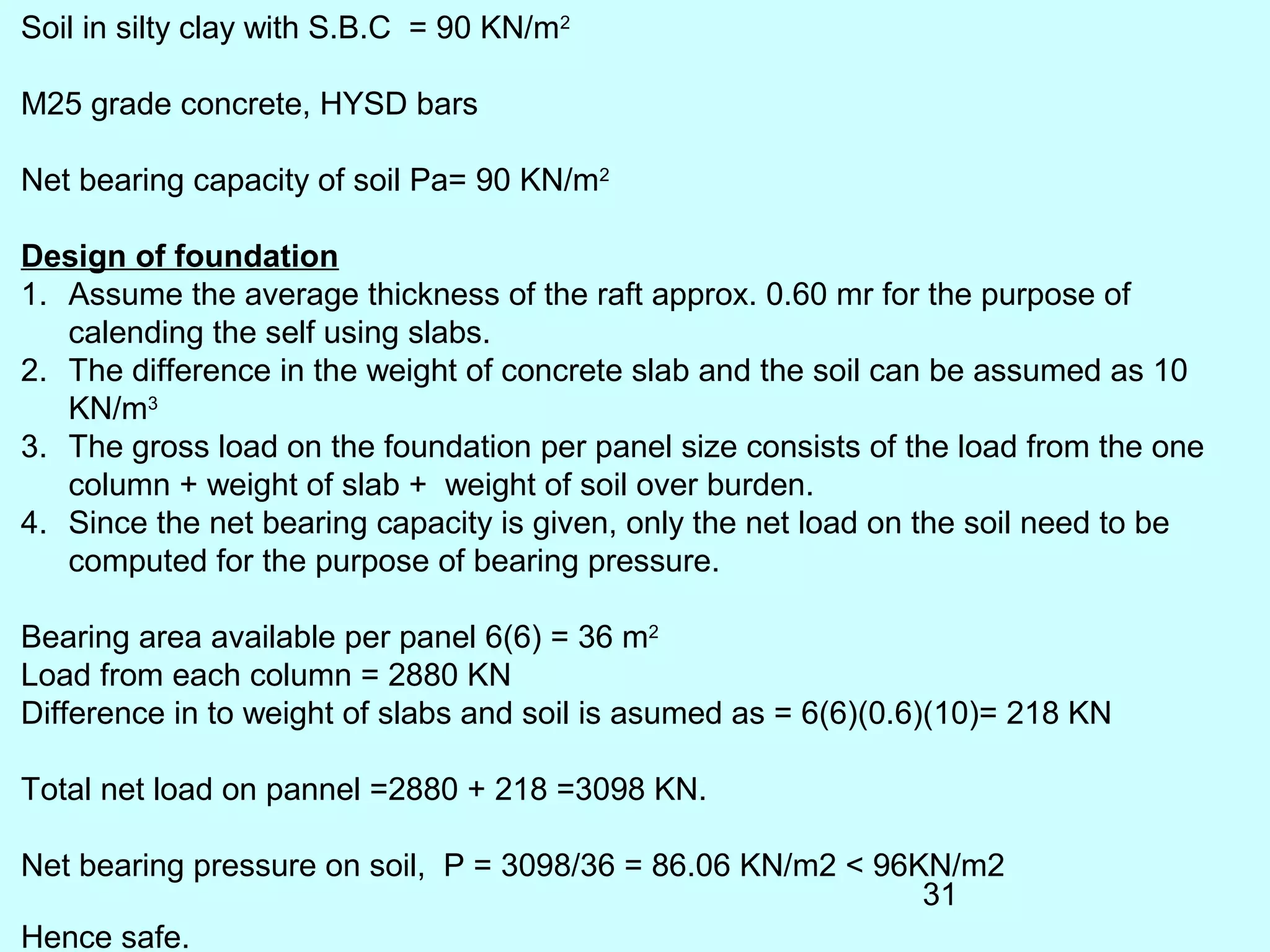 31
Soil in silty clay with S.B.C = 90 KN/m2
M25 grade concrete, HYSD bars
Net bearing capacity of soil Pa= 90 KN/m2
Design of foundation
1. Assume the average thickness of the raft approx. 0.60 mr for the purpose of
calending the self using slabs.
2. The difference in the weight of concrete slab and the soil can be assumed as 10
KN/m3
3. The gross load on the foundation per panel size consists of the load from the one
column + weight of slab + weight of soil over burden.
4. Since the net bearing capacity is given, only the net load on the soil need to be
computed for the purpose of bearing pressure.
Bearing area available per panel 6(6) = 36 m2
Load from each column = 2880 KN
Difference in to weight of slabs and soil is asumed as = 6(6)(0.6)(10)= 218 KN
Total net load on pannel =2880 + 218 =3098 KN.
Net bearing pressure on soil, P = 3098/36 = 86.06 KN/m2 < 96KN/m2
Hence safe.
 
