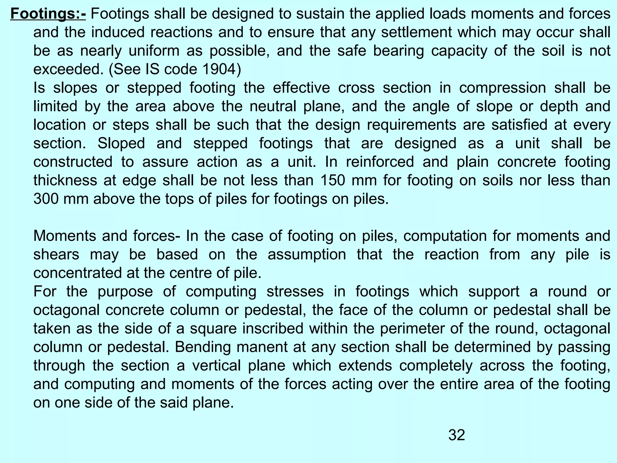 32
Footings:- Footings shall be designed to sustain the applied loads moments and forces
and the induced reactions and to ensure that any settlement which may occur shall
be as nearly uniform as possible, and the safe bearing capacity of the soil is not
exceeded. (See IS code 1904)
Is slopes or stepped footing the effective cross section in compression shall be
limited by the area above the neutral plane, and the angle of slope or depth and
location or steps shall be such that the design requirements are satisfied at every
section. Sloped and stepped footings that are designed as a unit shall be
constructed to assure action as a unit. In reinforced and plain concrete footing
thickness at edge shall be not less than 150 mm for footing on soils nor less than
300 mm above the tops of piles for footings on piles.
Moments and forces- In the case of footing on piles, computation for moments and
shears may be based on the assumption that the reaction from any pile is
concentrated at the centre of pile.
For the purpose of computing stresses in footings which support a round or
octagonal concrete column or pedestal, the face of the column or pedestal shall be
taken as the side of a square inscribed within the perimeter of the round, octagonal
column or pedestal. Bending manent at any section shall be determined by passing
through the section a vertical plane which extends completely across the footing,
and computing and moments of the forces acting over the entire area of the footing
on one side of the said plane.
 