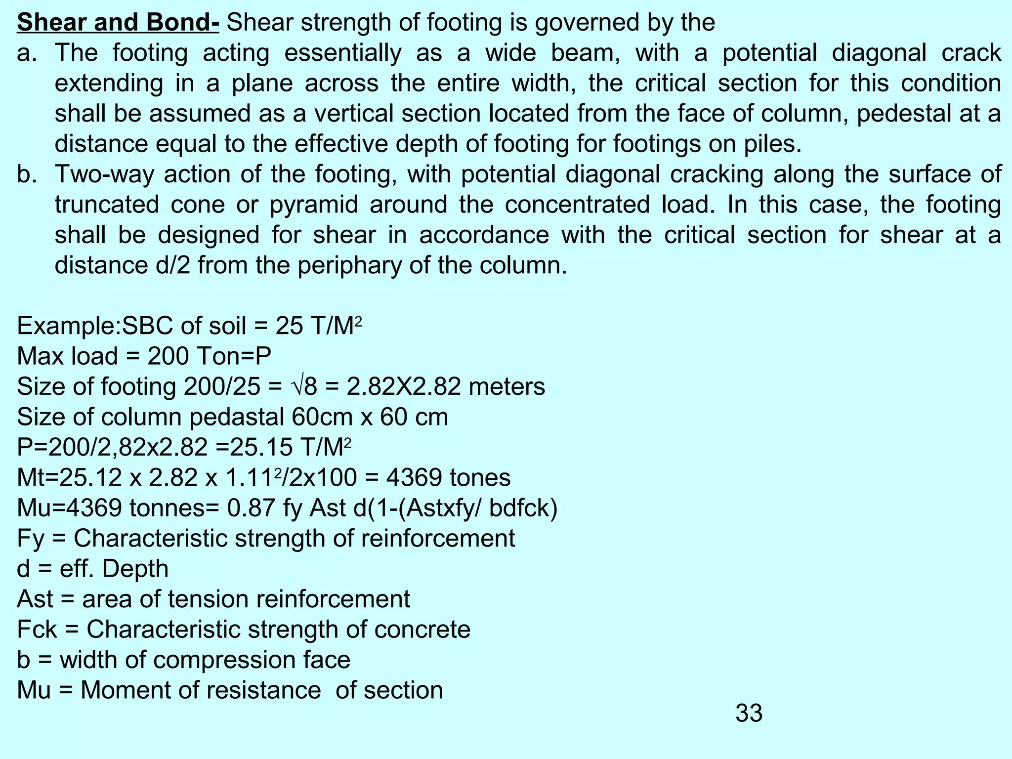 33
Shear and Bond- Shear strength of footing is governed by the
a. The footing acting essentially as a wide beam, with a potential diagonal crack
extending in a plane across the entire width, the critical section for this condition
shall be assumed as a vertical section located from the face of column, pedestal at a
distance equal to the effective depth of footing for footings on piles.
b. Two-way action of the footing, with potential diagonal cracking along the surface of
truncated cone or pyramid around the concentrated load. In this case, the footing
shall be designed for shear in accordance with the critical section for shear at a
distance d/2 from the periphary of the column.
Example:SBC of soil = 25 T/M2
Max load = 200 Ton=P
Size of footing 200/25 = √8 = 2.82X2.82 meters
Size of column pedastal 60cm x 60 cm
P=200/2,82x2.82 =25.15 T/M2
Mt=25.12 x 2.82 x 1.112
/2x100 = 4369 tones
Mu=4369 tonnes= 0.87 fy Ast d(1-(Astxfy/ bdfck)
Fy = Characteristic strength of reinforcement
d = eff. Depth
Ast = area of tension reinforcement
Fck = Characteristic strength of concrete
b = width of compression face
Mu = Moment of resistance of section
 