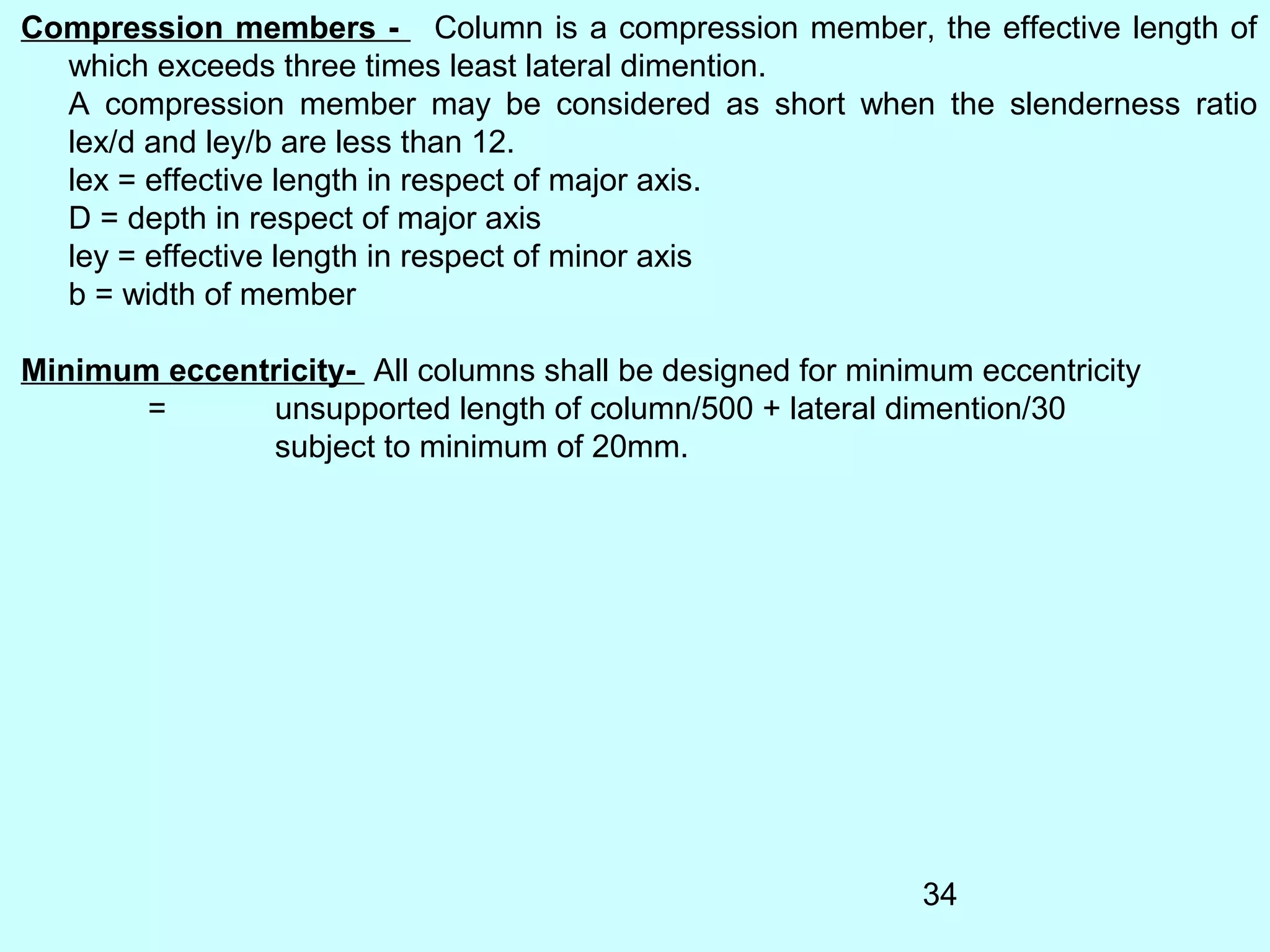 34
Compression members - Column is a compression member, the effective length of
which exceeds three times least lateral dimention.
A compression member may be considered as short when the slenderness ratio
lex/d and ley/b are less than 12.
lex = effective length in respect of major axis.
D = depth in respect of major axis
ley = effective length in respect of minor axis
b = width of member
Minimum eccentricity- All columns shall be designed for minimum eccentricity
= unsupported length of column/500 + lateral dimention/30
subject to minimum of 20mm.
 