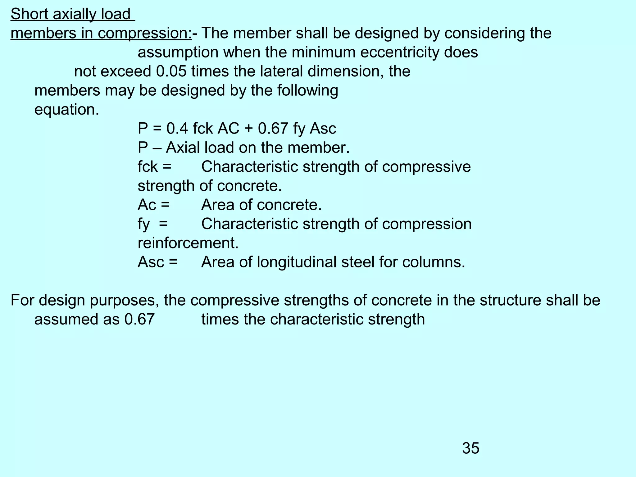 35
Short axially load
members in compression:- The member shall be designed by considering the
assumption when the minimum eccentricity does
not exceed 0.05 times the lateral dimension, the
members may be designed by the following
equation.
P = 0.4 fck AC + 0.67 fy Asc
P – Axial load on the member.
fck = Characteristic strength of compressive
strength of concrete.
Ac = Area of concrete.
fy = Characteristic strength of compression
reinforcement.
Asc = Area of longitudinal steel for columns.
For design purposes, the compressive strengths of concrete in the structure shall be
assumed as 0.67 times the characteristic strength
 