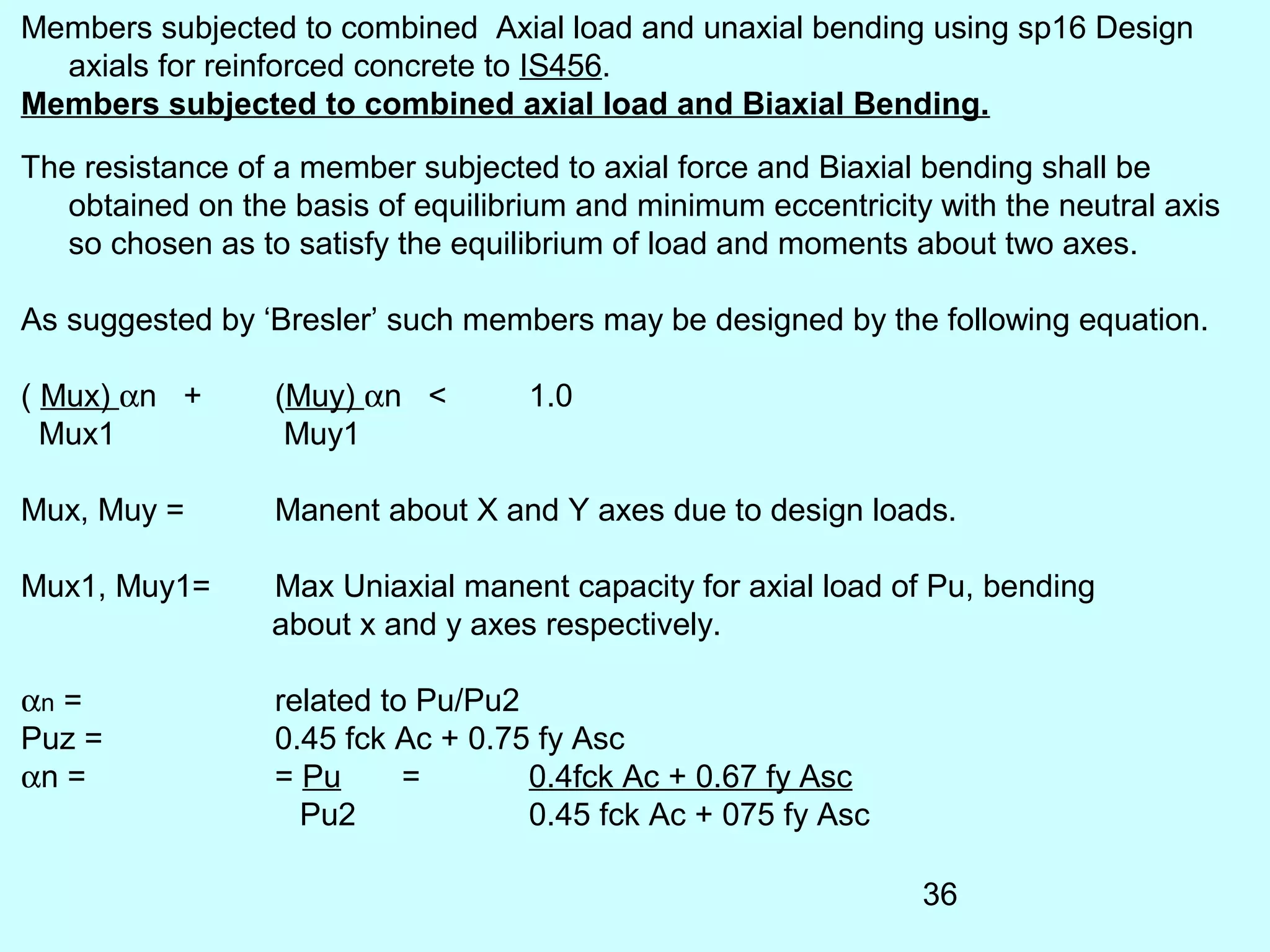 36
Members subjected to combined Axial load and unaxial bending using sp16 Design
axials for reinforced concrete to IS456.
Members subjected to combined axial load and Biaxial Bending.
The resistance of a member subjected to axial force and Biaxial bending shall be
obtained on the basis of equilibrium and minimum eccentricity with the neutral axis
so chosen as to satisfy the equilibrium of load and moments about two axes.
As suggested by ‘Bresler’ such members may be designed by the following equation.
( Mux) αn + (Muy) αn < 1.0
Mux1 Muy1
Mux, Muy = Manent about X and Y axes due to design loads.
Mux1, Muy1= Max Uniaxial manent capacity for axial load of Pu, bending
about x and y axes respectively.
αn = related to Pu/Pu2
Puz = 0.45 fck Ac + 0.75 fy Asc
αn = = Pu = 0.4fck Ac + 0.67 fy Asc
Pu2 0.45 fck Ac + 075 fy Asc
 