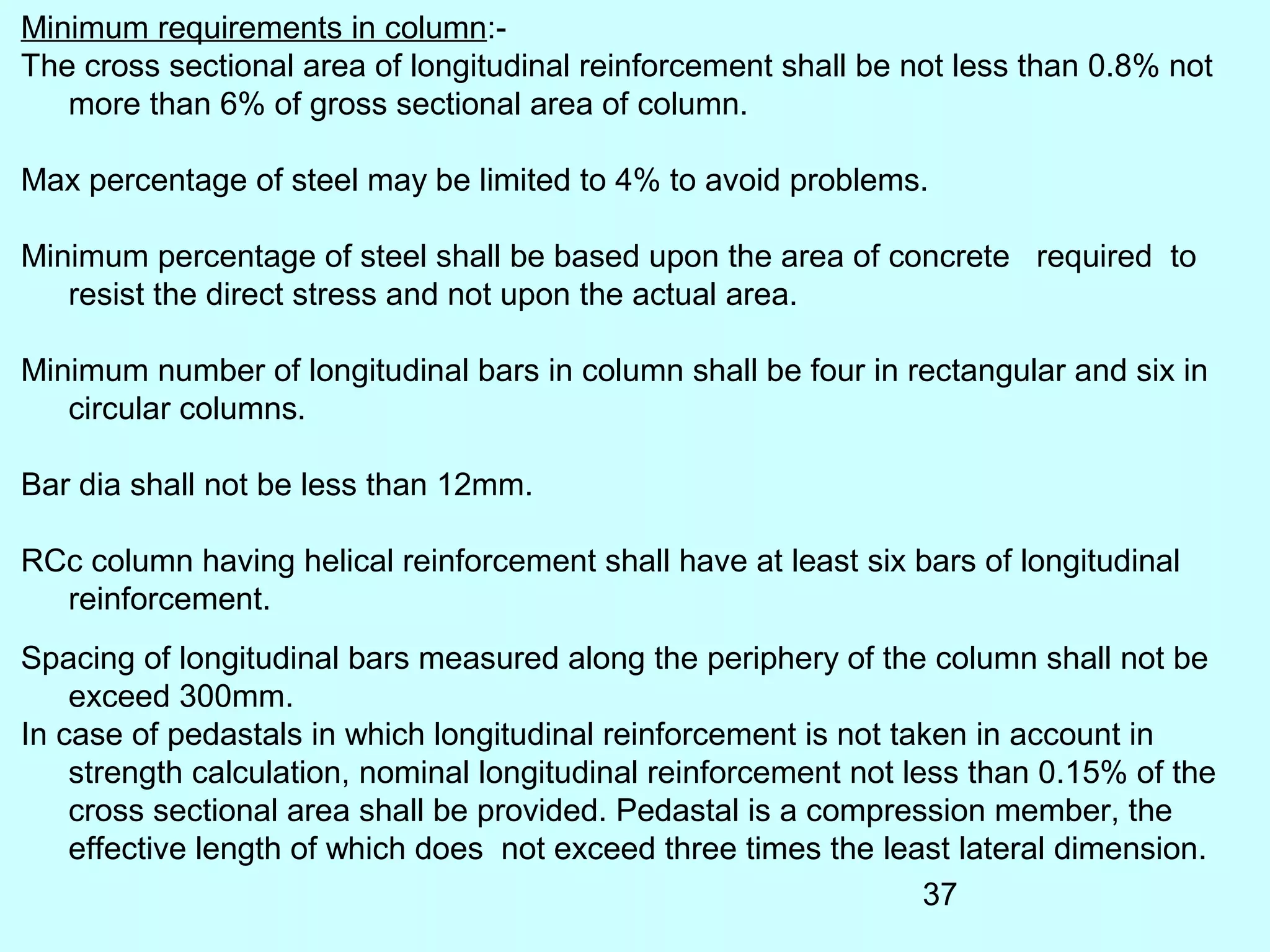 37
Minimum requirements in column:-
The cross sectional area of longitudinal reinforcement shall be not less than 0.8% not
more than 6% of gross sectional area of column.
Max percentage of steel may be limited to 4% to avoid problems.
Minimum percentage of steel shall be based upon the area of concrete required to
resist the direct stress and not upon the actual area.
Minimum number of longitudinal bars in column shall be four in rectangular and six in
circular columns.
Bar dia shall not be less than 12mm.
RCc column having helical reinforcement shall have at least six bars of longitudinal
reinforcement.
Spacing of longitudinal bars measured along the periphery of the column shall not be
exceed 300mm.
In case of pedastals in which longitudinal reinforcement is not taken in account in
strength calculation, nominal longitudinal reinforcement not less than 0.15% of the
cross sectional area shall be provided. Pedastal is a compression member, the
effective length of which does not exceed three times the least lateral dimension.
 