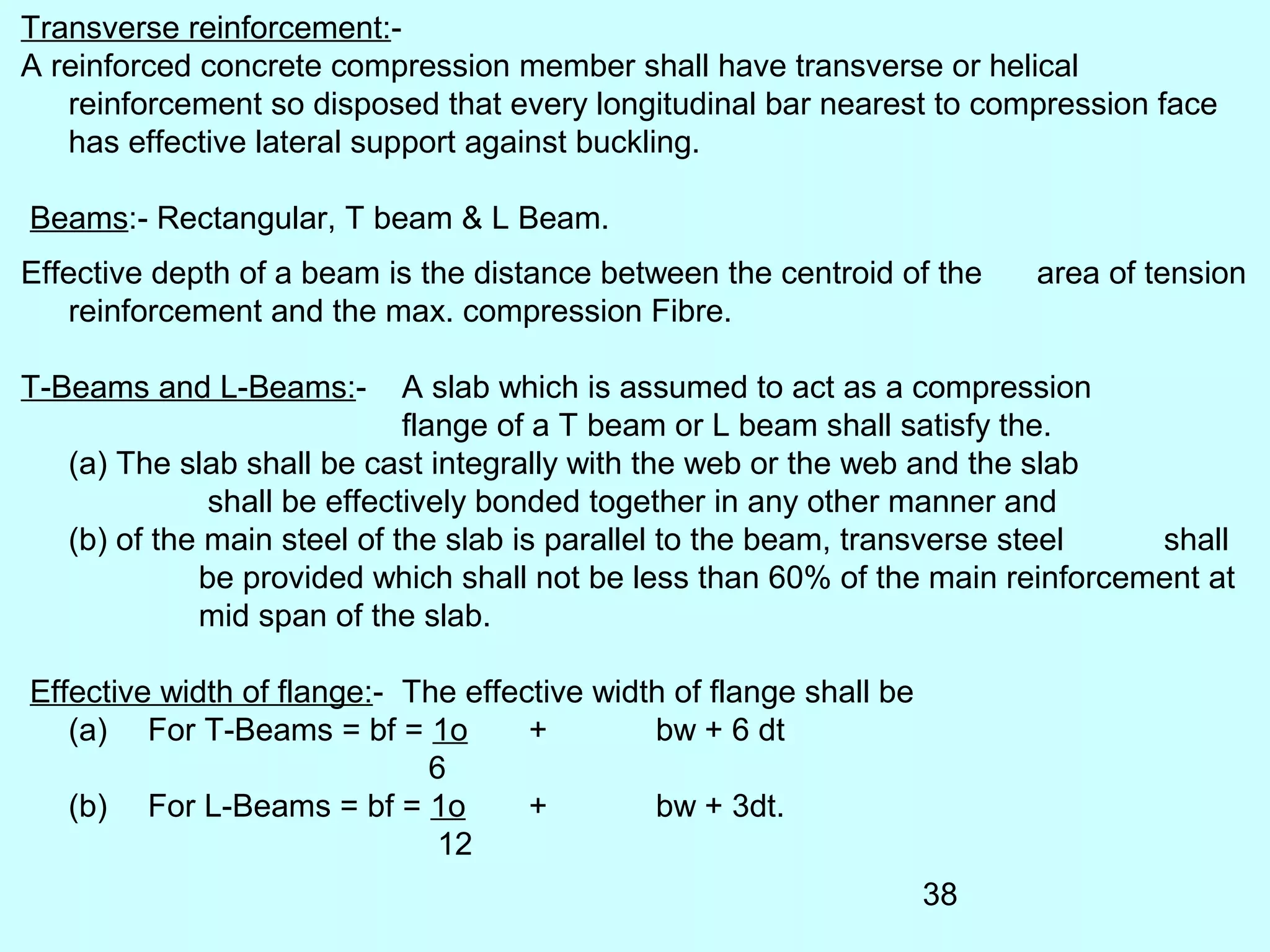 38
Transverse reinforcement:-
A reinforced concrete compression member shall have transverse or helical
reinforcement so disposed that every longitudinal bar nearest to compression face
has effective lateral support against buckling.
Beams:- Rectangular, T beam & L Beam.
Effective depth of a beam is the distance between the centroid of the area of tension
reinforcement and the max. compression Fibre.
T-Beams and L-Beams:- A slab which is assumed to act as a compression
flange of a T beam or L beam shall satisfy the.
(a) The slab shall be cast integrally with the web or the web and the slab
shall be effectively bonded together in any other manner and
(b) of the main steel of the slab is parallel to the beam, transverse steel shall
be provided which shall not be less than 60% of the main reinforcement at
mid span of the slab.
Effective width of flange:- The effective width of flange shall be
(a) For T-Beams = bf = 1o + bw + 6 dt
6
(b) For L-Beams = bf = 1o + bw + 3dt.
12
 