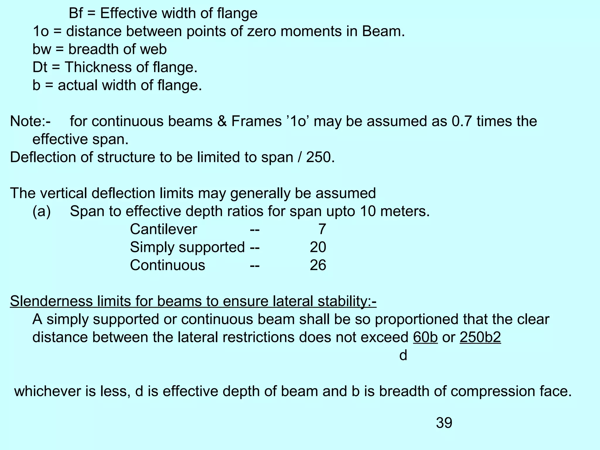 39
Bf = Effective width of flange
1o = distance between points of zero moments in Beam.
bw = breadth of web
Dt = Thickness of flange.
b = actual width of flange.
Note:- for continuous beams & Frames ’1o’ may be assumed as 0.7 times the
effective span.
Deflection of structure to be limited to span / 250.
The vertical deflection limits may generally be assumed
(a) Span to effective depth ratios for span upto 10 meters.
Cantilever -- 7
Simply supported -- 20
Continuous -- 26
Slenderness limits for beams to ensure lateral stability:-
A simply supported or continuous beam shall be so proportioned that the clear
distance between the lateral restrictions does not exceed 60b or 250b2
d
whichever is less, d is effective depth of beam and b is breadth of compression face.
 