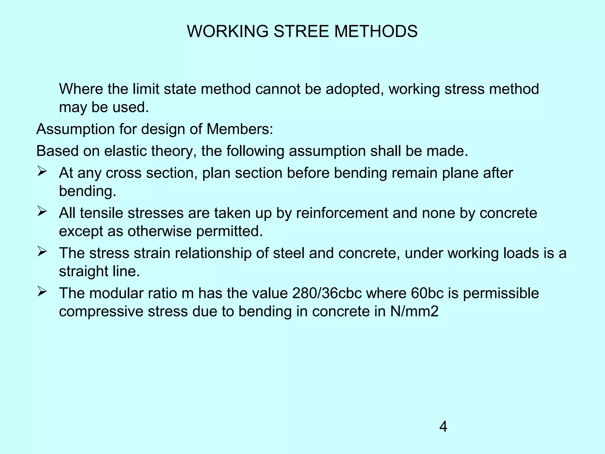 4
WORKING STREE METHODS
Where the limit state method cannot be adopted, working stress method
may be used.
Assumption for design of Members:
Based on elastic theory, the following assumption shall be made.
 At any cross section, plan section before bending remain plane after
bending.
 All tensile stresses are taken up by reinforcement and none by concrete
except as otherwise permitted.
 The stress strain relationship of steel and concrete, under working loads is a
straight line.
 The modular ratio m has the value 280/36cbc where 60bc is permissible
compressive stress due to bending in concrete in N/mm2
 