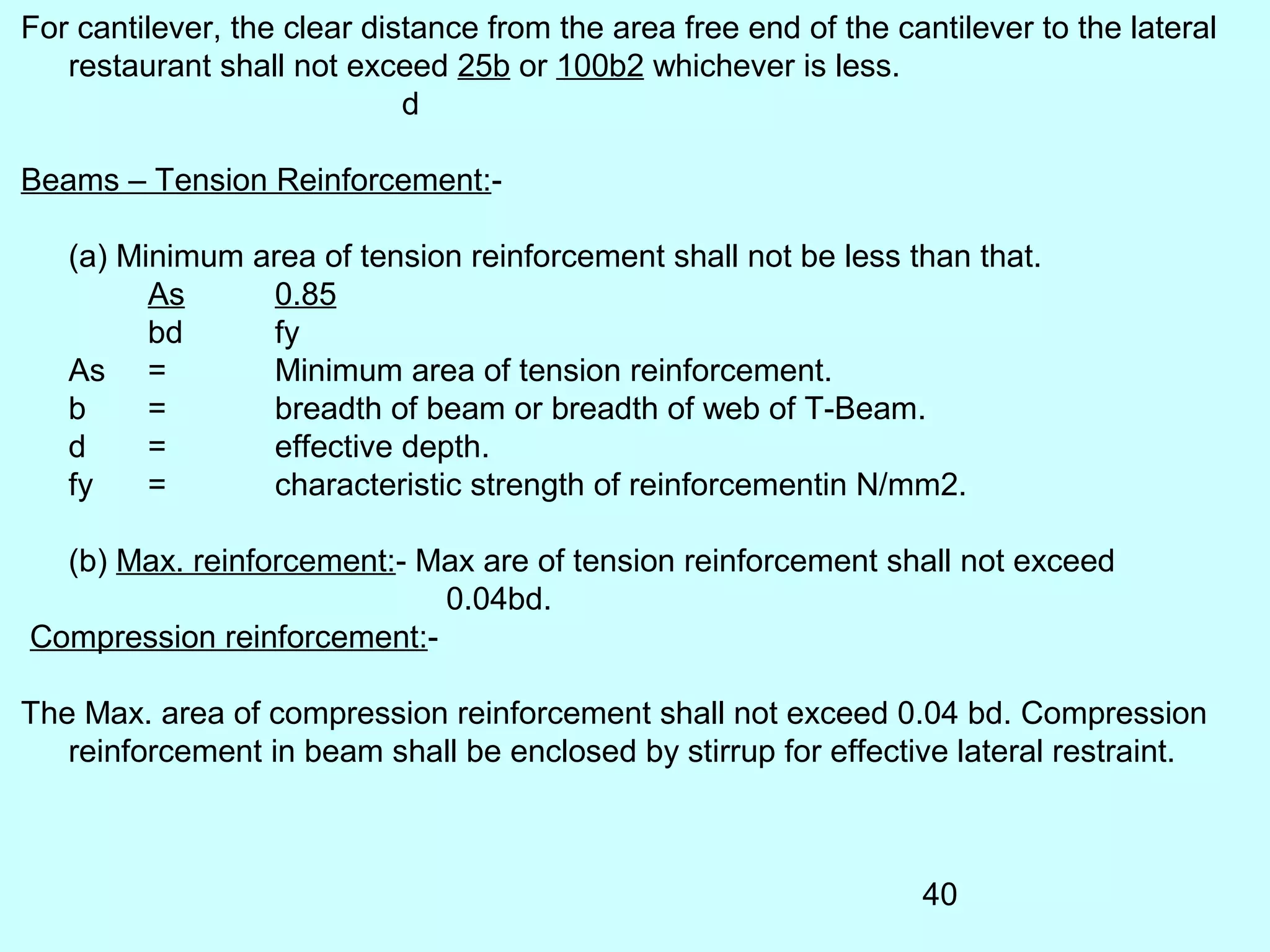 40
For cantilever, the clear distance from the area free end of the cantilever to the lateral
restaurant shall not exceed 25b or 100b2 whichever is less.
d
Beams – Tension Reinforcement:-
(a) Minimum area of tension reinforcement shall not be less than that.
As 0.85
bd fy
As = Minimum area of tension reinforcement.
b = breadth of beam or breadth of web of T-Beam.
d = effective depth.
fy = characteristic strength of reinforcementin N/mm2.
(b) Max. reinforcement:- Max are of tension reinforcement shall not exceed
0.04bd.
Compression reinforcement:-
The Max. area of compression reinforcement shall not exceed 0.04 bd. Compression
reinforcement in beam shall be enclosed by stirrup for effective lateral restraint.
 