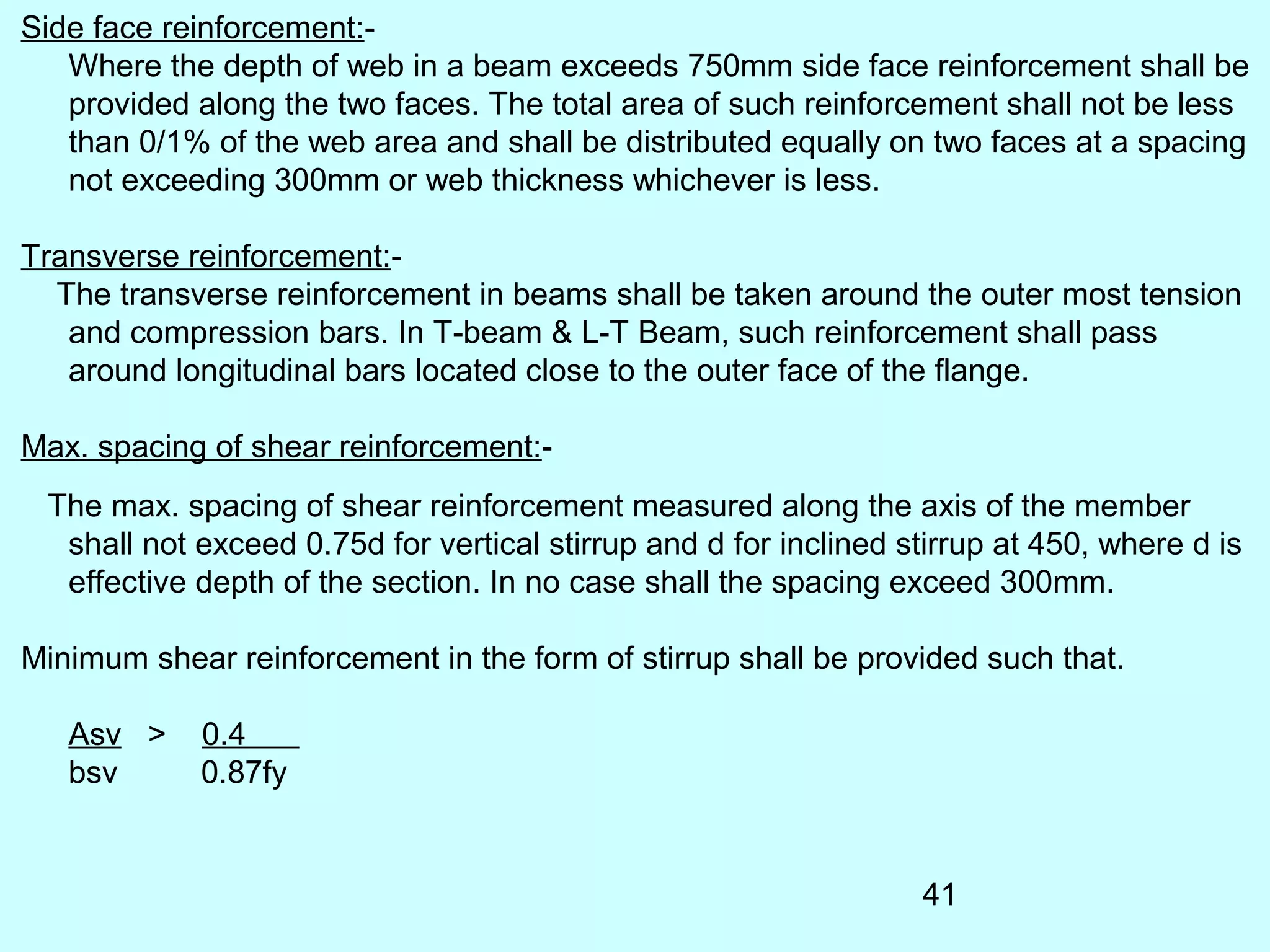 41
Side face reinforcement:-
Where the depth of web in a beam exceeds 750mm side face reinforcement shall be
provided along the two faces. The total area of such reinforcement shall not be less
than 0/1% of the web area and shall be distributed equally on two faces at a spacing
not exceeding 300mm or web thickness whichever is less.
Transverse reinforcement:-
The transverse reinforcement in beams shall be taken around the outer most tension
and compression bars. In T-beam & L-T Beam, such reinforcement shall pass
around longitudinal bars located close to the outer face of the flange.
Max. spacing of shear reinforcement:-
The max. spacing of shear reinforcement measured along the axis of the member
shall not exceed 0.75d for vertical stirrup and d for inclined stirrup at 450, where d is
effective depth of the section. In no case shall the spacing exceed 300mm.
Minimum shear reinforcement in the form of stirrup shall be provided such that.
Asv > 0.4
bsv 0.87fy
 