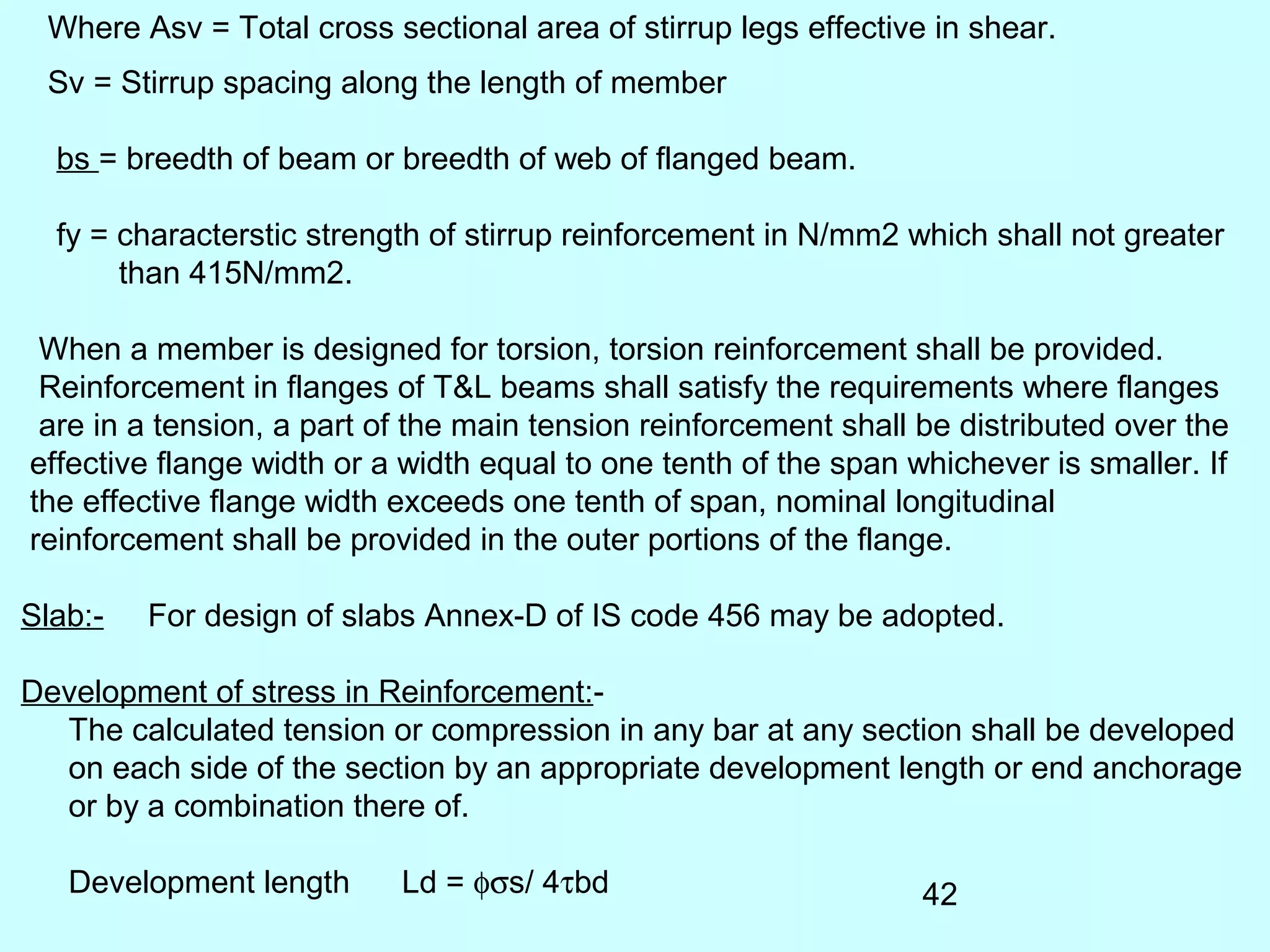 42
Where Asv = Total cross sectional area of stirrup legs effective in shear.
Sv = Stirrup spacing along the length of member
bs = breedth of beam or breedth of web of flanged beam.
fy = characterstic strength of stirrup reinforcement in N/mm2 which shall not greater
than 415N/mm2.
When a member is designed for torsion, torsion reinforcement shall be provided.
Reinforcement in flanges of T&L beams shall satisfy the requirements where flanges
are in a tension, a part of the main tension reinforcement shall be distributed over the
effective flange width or a width equal to one tenth of the span whichever is smaller. If
the effective flange width exceeds one tenth of span, nominal longitudinal
reinforcement shall be provided in the outer portions of the flange.
Slab:- For design of slabs Annex-D of IS code 456 may be adopted.
Development of stress in Reinforcement:-
The calculated tension or compression in any bar at any section shall be developed
on each side of the section by an appropriate development length or end anchorage
or by a combination there of.
Development length Ld = φσs/ 4τbd
 