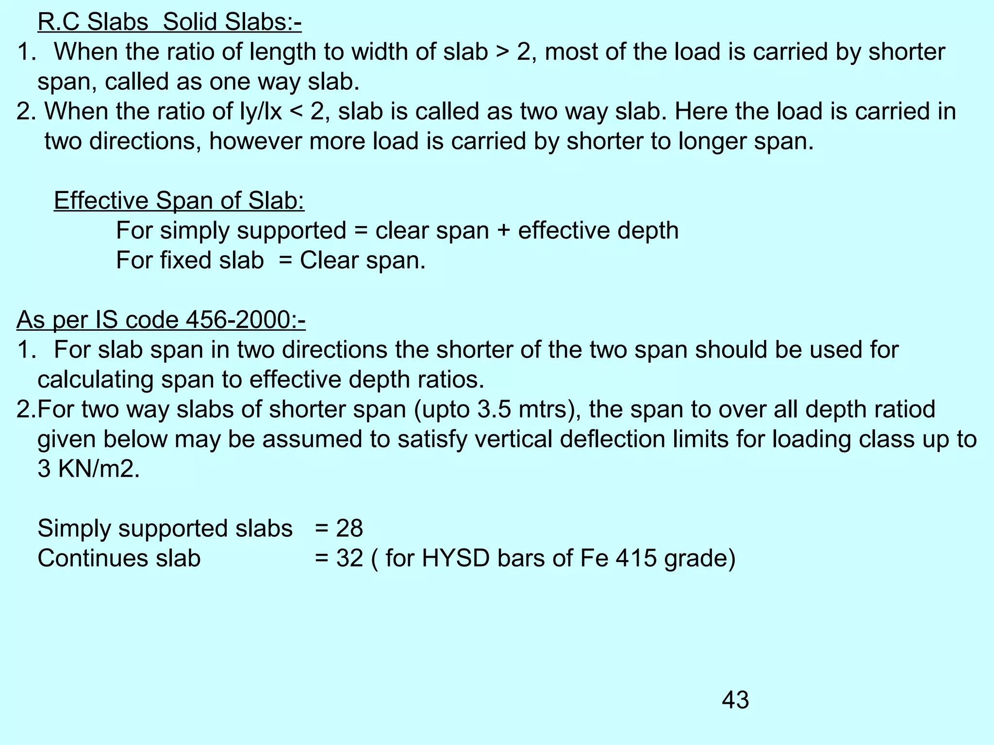 43
R.C Slabs Solid Slabs:-
1. When the ratio of length to width of slab > 2, most of the load is carried by shorter
span, called as one way slab.
2. When the ratio of ly/lx < 2, slab is called as two way slab. Here the load is carried in
two directions, however more load is carried by shorter to longer span.
Effective Span of Slab:
For simply supported = clear span + effective depth
For fixed slab = Clear span.
As per IS code 456-2000:-
1. For slab span in two directions the shorter of the two span should be used for
calculating span to effective depth ratios.
2.For two way slabs of shorter span (upto 3.5 mtrs), the span to over all depth ratiod
given below may be assumed to satisfy vertical deflection limits for loading class up to
3 KN/m2.
Simply supported slabs = 28
Continues slab = 32 ( for HYSD bars of Fe 415 grade)
 