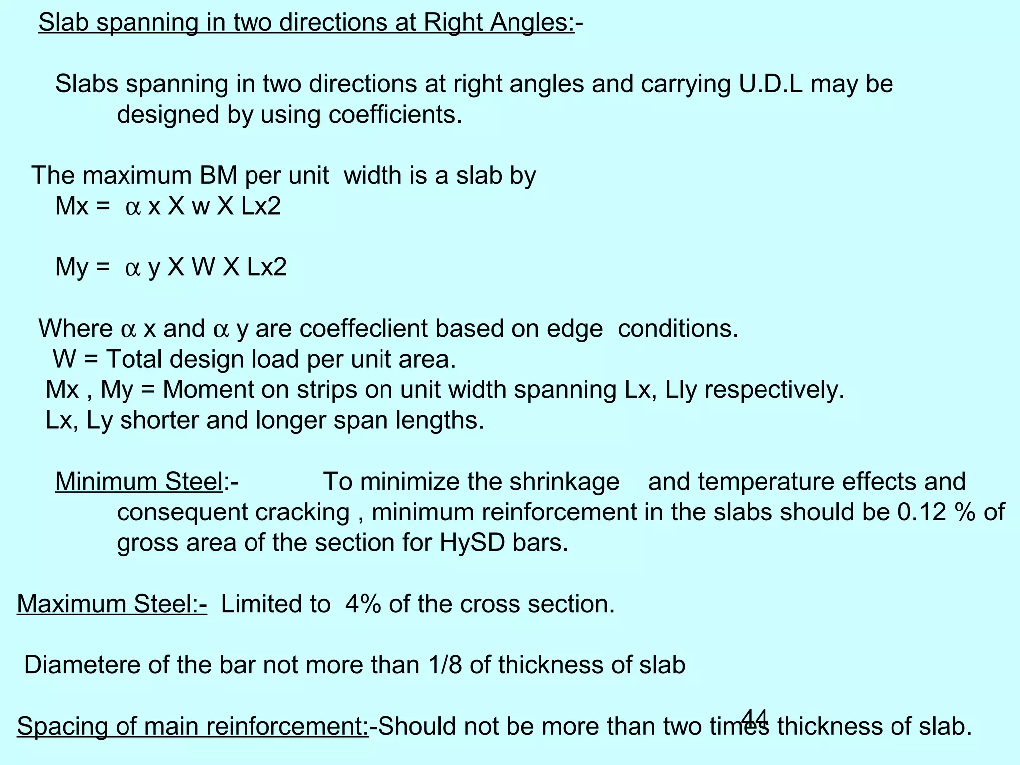 44
Slab spanning in two directions at Right Angles:-
Slabs spanning in two directions at right angles and carrying U.D.L may be
designed by using coefficients.
The maximum BM per unit width is a slab by
Mx = α x X w X Lx2
My = α y X W X Lx2
Where α x and α y are coeffeclient based on edge conditions.
W = Total design load per unit area.
Mx , My = Moment on strips on unit width spanning Lx, Lly respectively.
Lx, Ly shorter and longer span lengths.
Minimum Steel:- To minimize the shrinkage and temperature effects and
consequent cracking , minimum reinforcement in the slabs should be 0.12 % of
gross area of the section for HySD bars.
Maximum Steel:- Limited to 4% of the cross section.
Diametere of the bar not more than 1/8 of thickness of slab
Spacing of main reinforcement:-Should not be more than two times thickness of slab.
 