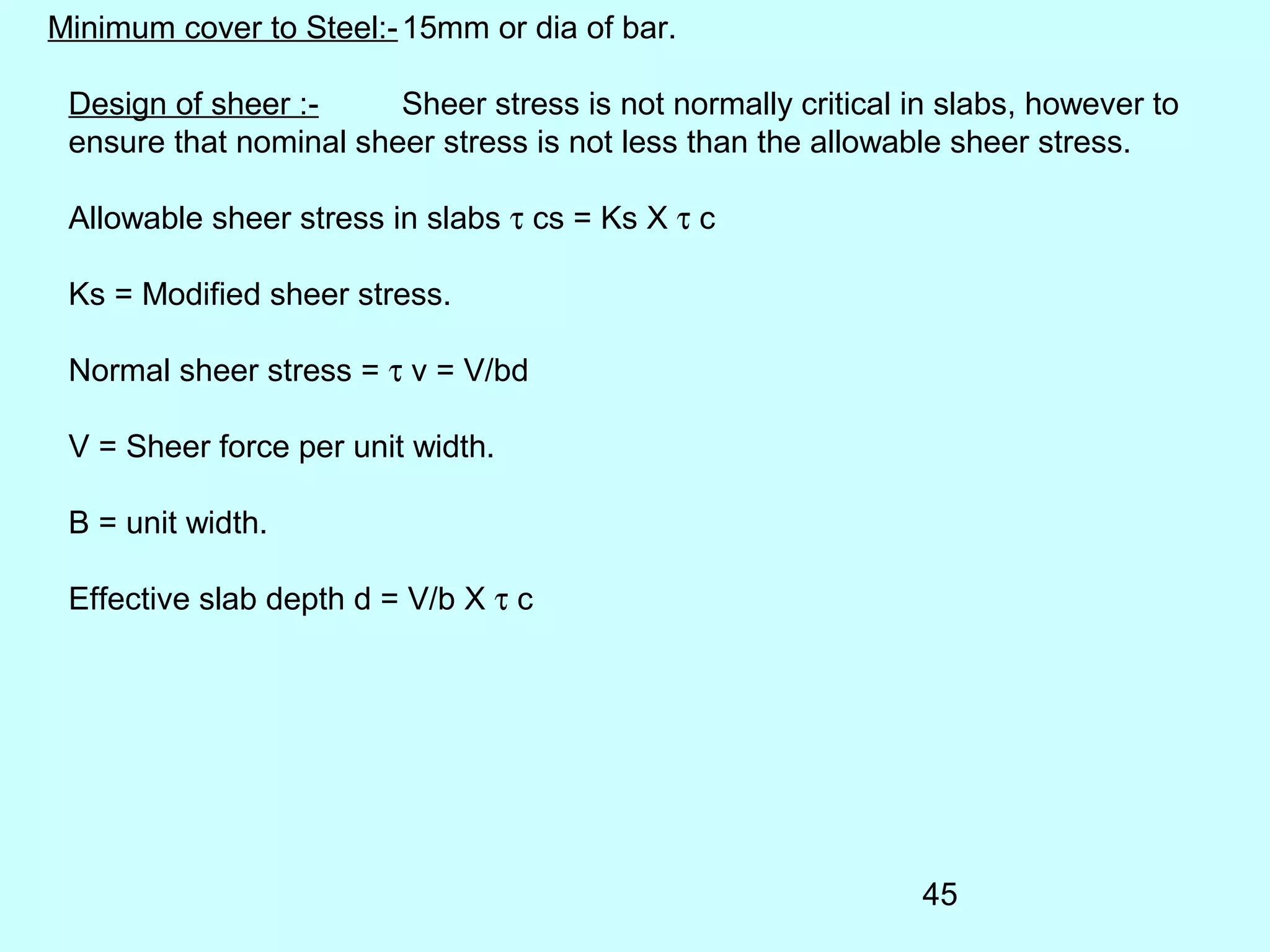 45
Minimum cover to Steel:-15mm or dia of bar.
Design of sheer :- Sheer stress is not normally critical in slabs, however to
ensure that nominal sheer stress is not less than the allowable sheer stress.
Allowable sheer stress in slabs τ cs = Ks X τ c
Ks = Modified sheer stress.
Normal sheer stress = τ v = V/bd
V = Sheer force per unit width.
B = unit width.
Effective slab depth d = V/b X τ c
 