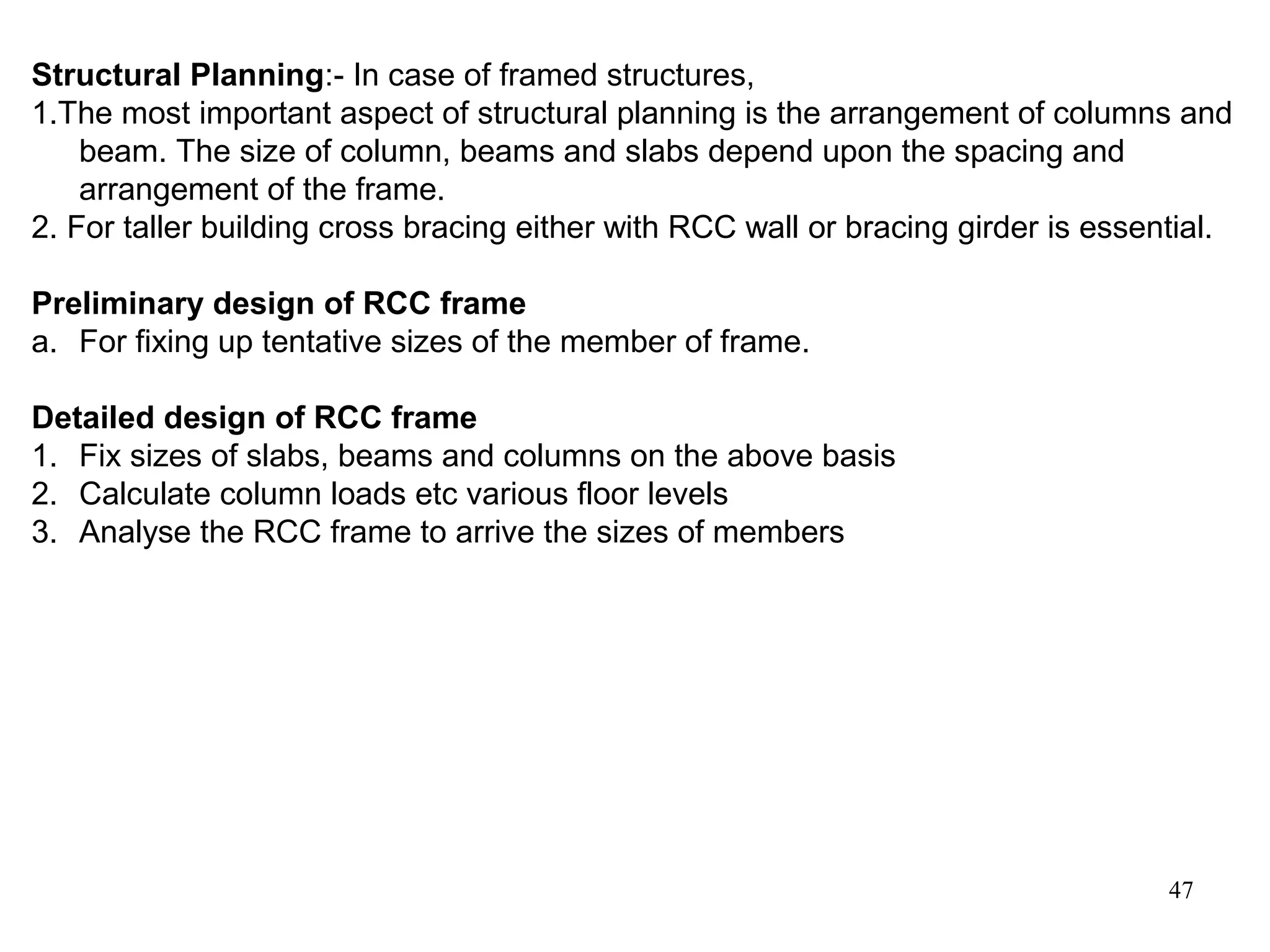 47
Structural Planning:- In case of framed structures,
1.The most important aspect of structural planning is the arrangement of columns and
beam. The size of column, beams and slabs depend upon the spacing and
arrangement of the frame.
2. For taller building cross bracing either with RCC wall or bracing girder is essential.
Preliminary design of RCC frame
a. For fixing up tentative sizes of the member of frame.
Detailed design of RCC frame
1. Fix sizes of slabs, beams and columns on the above basis
2. Calculate column loads etc various floor levels
3. Analyse the RCC frame to arrive the sizes of members
 