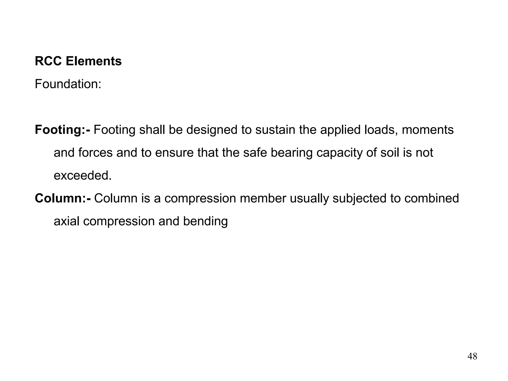48
RCC Elements
Foundation:
Footing:- Footing shall be designed to sustain the applied loads, moments
and forces and to ensure that the safe bearing capacity of soil is not
exceeded.
Column:- Column is a compression member usually subjected to combined
axial compression and bending
 