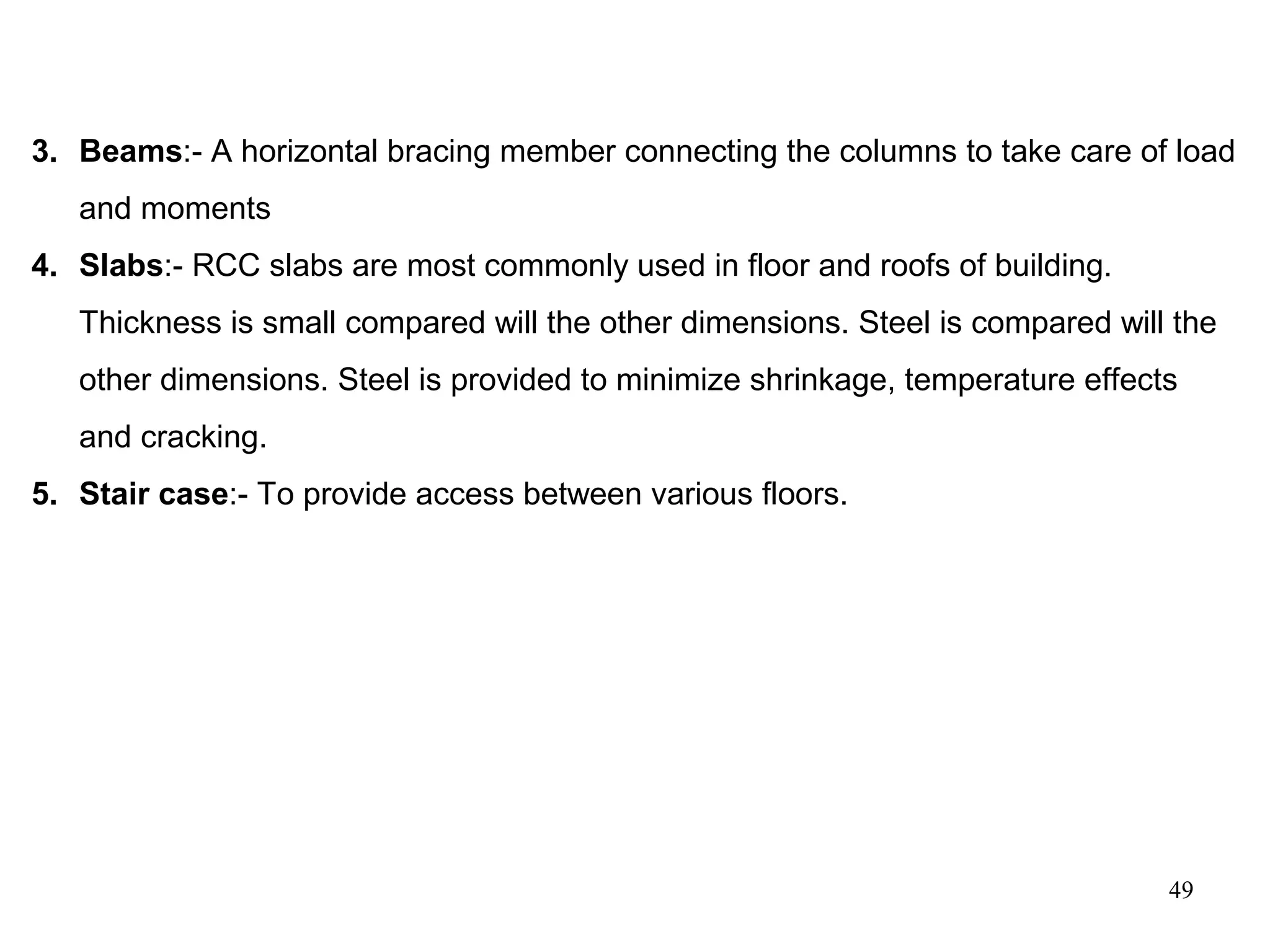 49
3. Beams:- A horizontal bracing member connecting the columns to take care of load
and moments
4. Slabs:- RCC slabs are most commonly used in floor and roofs of building.
Thickness is small compared will the other dimensions. Steel is compared will the
other dimensions. Steel is provided to minimize shrinkage, temperature effects
and cracking.
5. Stair case:- To provide access between various floors.
 