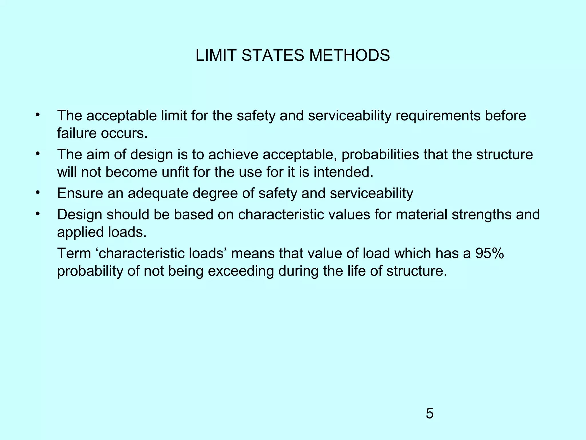 5
LIMIT STATES METHODS
• The acceptable limit for the safety and serviceability requirements before
failure occurs.
• The aim of design is to achieve acceptable, probabilities that the structure
will not become unfit for the use for it is intended.
• Ensure an adequate degree of safety and serviceability
• Design should be based on characteristic values for material strengths and
applied loads.
Term ‘characteristic loads’ means that value of load which has a 95%
probability of not being exceeding during the life of structure.
 