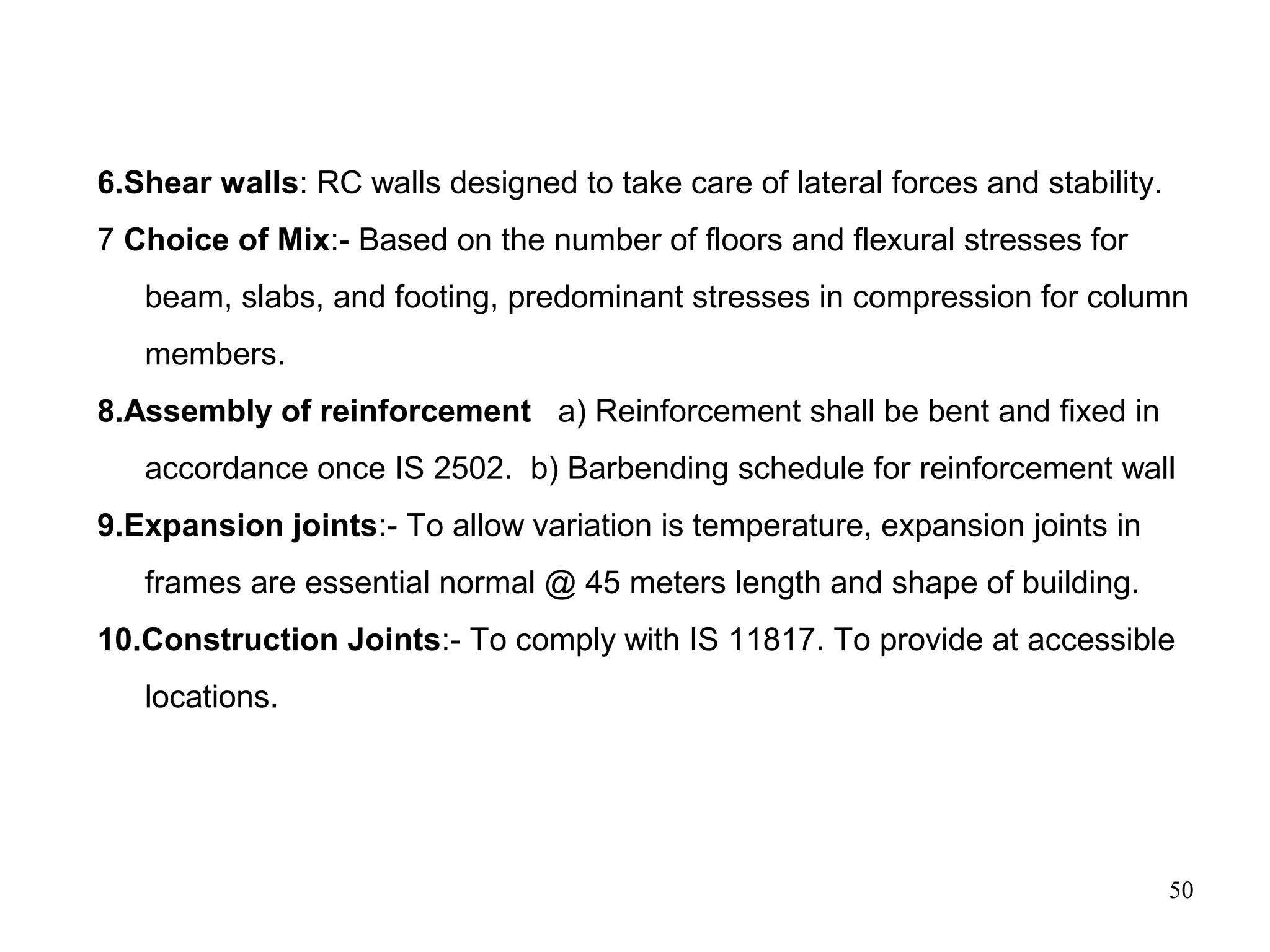 50
6.Shear walls: RC walls designed to take care of lateral forces and stability.
7 Choice of Mix:- Based on the number of floors and flexural stresses for
beam, slabs, and footing, predominant stresses in compression for column
members.
8.Assembly of reinforcement a) Reinforcement shall be bent and fixed in
accordance once IS 2502. b) Barbending schedule for reinforcement wall
9.Expansion joints:- To allow variation is temperature, expansion joints in
frames are essential normal @ 45 meters length and shape of building.
10.Construction Joints:- To comply with IS 11817. To provide at accessible
locations.
 