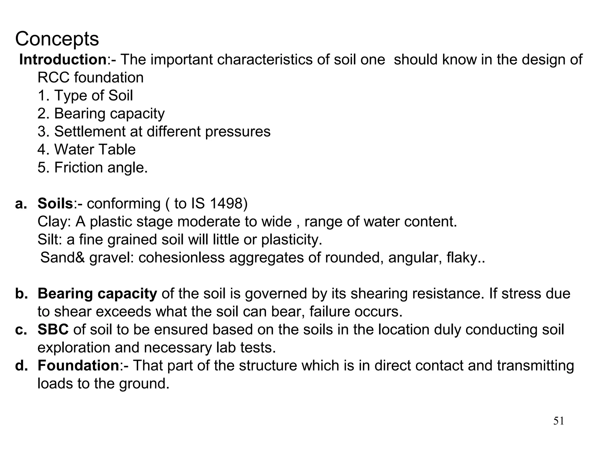 51
Concepts
Introduction:- The important characteristics of soil one should know in the design of
RCC foundation
1. Type of Soil
2. Bearing capacity
3. Settlement at different pressures
4. Water Table
5. Friction angle.
a. Soils:- conforming ( to IS 1498)
Clay: A plastic stage moderate to wide , range of water content.
Silt: a fine grained soil will little or plasticity.
Sand& gravel: cohesionless aggregates of rounded, angular, flaky..
b. Bearing capacity of the soil is governed by its shearing resistance. If stress due
to shear exceeds what the soil can bear, failure occurs.
c. SBC of soil to be ensured based on the soils in the location duly conducting soil
exploration and necessary lab tests.
d. Foundation:- That part of the structure which is in direct contact and transmitting
loads to the ground.
 