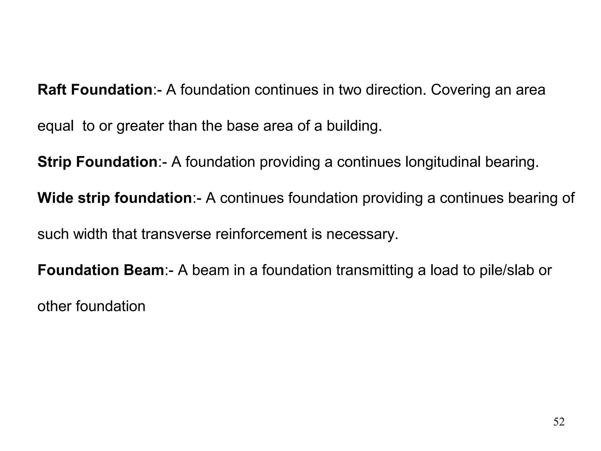 52
Raft Foundation:- A foundation continues in two direction. Covering an area
equal to or greater than the base area of a building.
Strip Foundation:- A foundation providing a continues longitudinal bearing.
Wide strip foundation:- A continues foundation providing a continues bearing of
such width that transverse reinforcement is necessary.
Foundation Beam:- A beam in a foundation transmitting a load to pile/slab or
other foundation
 